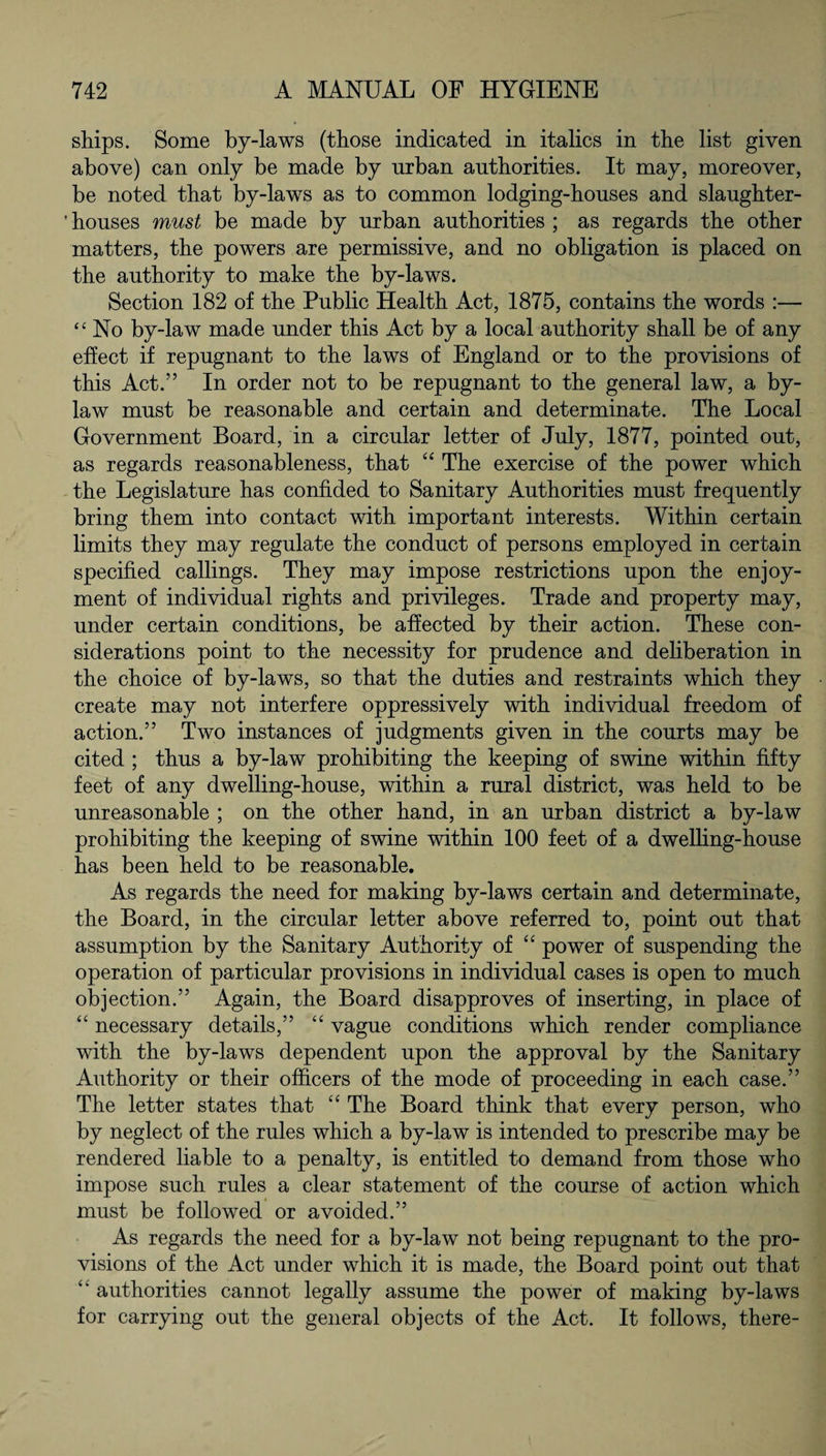 ships. Some by-laws (those indicated in italics in the list given above) can only be made by urban authorities. It may, moreover, be noted that by-laws as to common lodging-houses and slaughter- ’ houses must be made by urban authorities ; as regards the other matters, the powers are permissive, and no obligation is placed on the authority to make the by-laws. Section 182 of the Public Health Act, 1875, contains the words :— “ No by-law made under this Act by a local authority shall be of any effect if repugnant to the laws of England or to the provisions of this Act.” In order not to be repugnant to the general law, a by¬ law must be reasonable and certain and determinate. The Local Government Board, in a circular letter of July, 1877, pointed out, as regards reasonableness, that “ The exercise of the power which the Legislature has confided to Sanitary Authorities must frequently bring them into contact with important interests. Within certain limits they may regulate the conduct of persons employed in certain specified callings. They may impose restrictions upon the enjoy¬ ment of individual rights and privileges. Trade and property may, under certain conditions, be affected by their action. These con¬ siderations point to the necessity for prudence and deliberation in the choice of by-laws, so that the duties and restraints which they create may not interfere oppressively with individual freedom of action.” Two instances of judgments given in the courts may be cited ; thus a by-law prohibiting the keeping of swine within fifty feet of any dwelling-house, within a rural district, was held to be unreasonable ; on the other hand, in an urban district a by-law prohibiting the keeping of swine within 100 feet of a dwelling-house has been held to be reasonable. As regards the need for making by-laws certain and determinate, the Board, in the circular letter above referred to, point out that assumption by the Sanitary Authority of “ power of suspending the operation of particular provisions in individual cases is open to much objection.” Again, the Board disapproves of inserting, in place of “ necessary details,” “ vague conditions which render compliance with the by-laws dependent upon the approval by the Sanitary Authority or their officers of the mode of proceeding in each case.” The letter states that “ The Board think that every person, who by neglect of the rules which a by-law is intended to prescribe may be rendered liable to a penalty, is entitled to demand from those who impose such rules a clear statement of the course of action which must be followed or avoided.” As regards the need for a by-law not being repugnant to the pro¬ visions of the Act under which it is made, the Board point out that “ authorities cannot legally assume the power of making by-laws for carrying out the general objects of the Act. It follows, there-