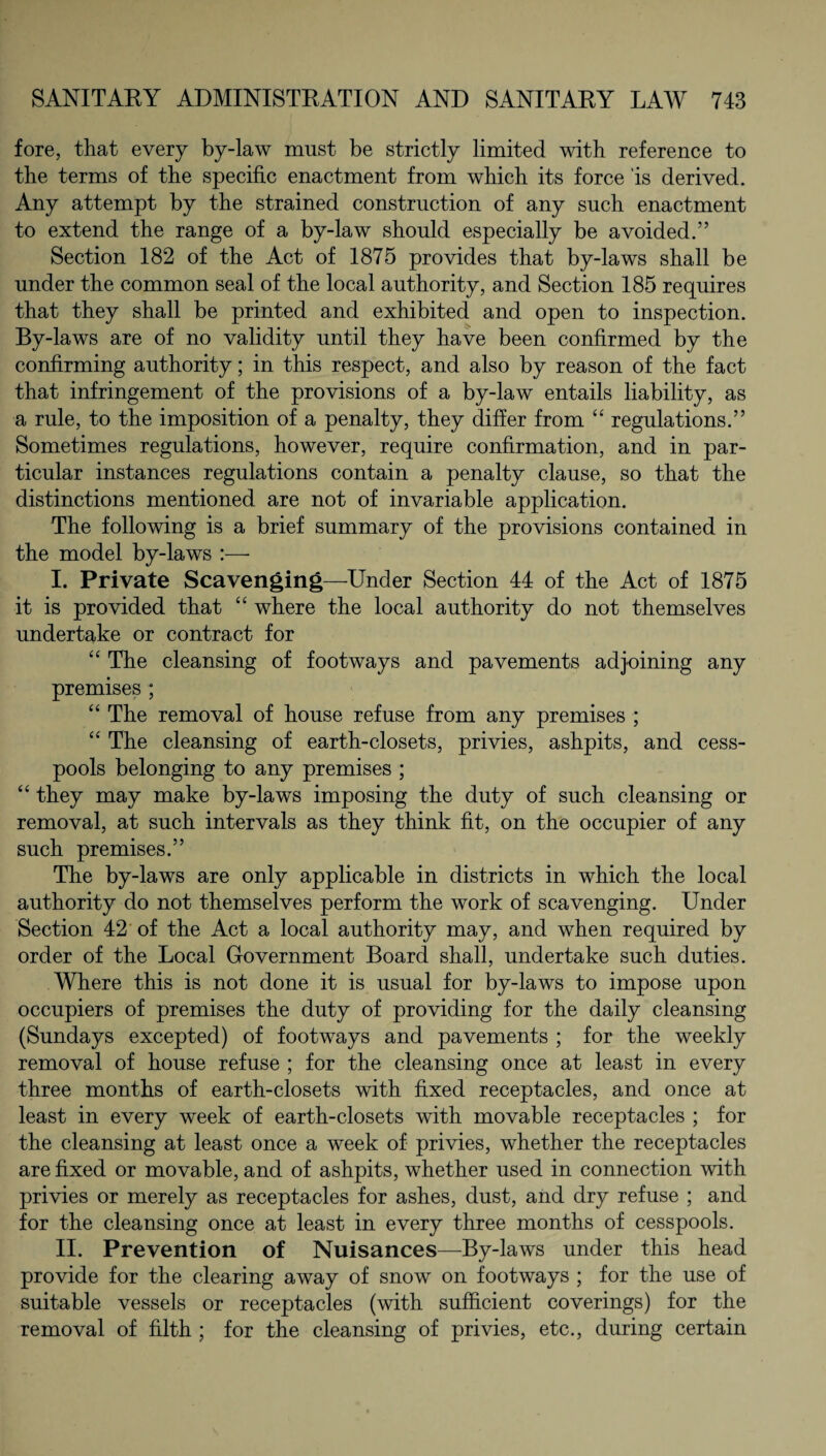 fore, that every by-law must be strictly limited with reference to the terms of the specific enactment from which its force 'is derived. Any attempt by the strained construction of any such enactment to extend the range of a by-law should especially be avoided.” Section 182 of the Act of 1875 provides that by-laws shall be under the common seal of the local authority, and Section 185 requires that they shall be printed and exhibited and open to inspection. By-laws are of no validity until they have been confirmed by the confirming authority; in this respect, and also by reason of the fact that infringement of the provisions of a by-law entails liability, as a rule, to the imposition of a penalty, they differ from “ regulations.” Sometimes regulations, however, require confirmation, and in par¬ ticular instances regulations contain a penalty clause, so that the distinctions mentioned are not of invariable application. The following is a brief summary of the provisions contained in the model by-laws I. Private Scavenging—Under Section 44 of the Act of 1875 it is provided that “ where the local authority do not themselves undertake or contract for “ The cleansing of footways and pavements adjoining any premises ; “ The removal of house refuse from any premises ; “ The cleansing of earth-closets, privies, ashpits, and cess¬ pools belonging to any premises ; “ they may make by-laws imposing the duty of such cleansing or removal, at such intervals as they think fit, on the occupier of any such premises.” The by-laws are only applicable in districts in which the local authority do not themselves perform the work of scavenging. Under Section 42 of the Act a local authority may, and when required by order of the Local Government Board shall, undertake such duties. Where this is not done it is usual for by-laws to impose upon occupiers of premises the duty of providing for the daily cleansing (Sundays excepted) of footways and pavements ; for the weekly removal of house refuse ; for the cleansing once at least in every three months of earth-closets with fixed receptacles, and once at least in every week of earth-closets with movable receptacles ; for the cleansing at least once a week of privies, whether the receptacles are fixed or movable, and of ashpits, whether used in connection with privies or merely as receptacles for ashes, dust, and dry refuse ; and for the cleansing once at least in every three months of cesspools. II. Prevention of Nuisances—-By-laws under this head provide for the clearing away of snow on footways ; for the use of suitable vessels or receptacles (with sufficient coverings) for the removal of filth ; for the cleansing of privies, etc., during certain