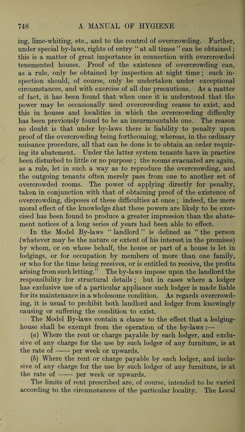 ing, lime-whiting, etc., and to the control of overcrowding. Further, under special by-laws, rights of entry “ at all times ” can be obtained ; this is a matter of great importance in connection with overcrowded tenemented houses. Proof of the existence of overcrowding can, as a rule, only be obtained by inspection at night time ; such in¬ spection should, of course, only be undertaken under exceptional circumstances, and with exercise of all due precautions. As a matter of fact, it has been found that when once it is understood that the power may be occasionally used overcrowding ceases to exist, and this in houses and localities in which the overcrowding difficulty has been previously found to be an insurmountable one. The reason no doubt is that under by-laws there is liability to penalty upon proof of the overcrowding being forthcoming, whereas, in the ordinary nuisance procedure, all that can be done is to obtain an order requir¬ ing its abatement. Under the latter system tenants have in practice been disturbed to little or no purpose ; the rooms evacuated are again, as a rule, let in such a way as to reproduce the overcrowding, and the outgoing tenants often merely pass from one to another set of overcrowded rooms. The power of applying directly for penalty, taken in conjunction with that of obtaining proof of the existence of overcrowding, disposes of these difficulties at once ; indeed, the mere moral effect of the knowledge 4hat these powers are likely to be exer¬ cised has been found to produce a greater impression than the abate¬ ment notices of a long series of years had been able to effect. In the Model By-laws “ landlord 55 is defined as “ the person (whatever may be the nature or extent of his interest in the premises) by whom, or on whose behalf, the house or part of a house is let in lodgings, or for occupation by members of more than one family, or who for the time being receives, or is entitled to receive, the profits arising from such letting.” The by-laws impose upon the landlord the responsibility for structural details ; but in cases where a lodger has exclusive use of a particular appliance such lodger is made liable for its maintenance in a wholesome condition. As regards overcrowd¬ ing, it is usual to prohibit both landlord and lodger from knowingly causing or suffering the condition to exist. The Model By-laws contain a clause to the effect that a lodging- house shall be exempt from the operation of the by-laws :—- (a) Where the rent or charge payable by each lodger, and exclu¬ sive of any charge for the use by such lodger of any furniture, is at the rate of-per week or upwards. (b) Where the rent or charge payable by each lodger, and inclu¬ sive of any charge for the use by such lodger of any furniture, is at the rate of - per week or upwards. The limits of rent prescribed are, of course, intended to be varied according to the circumstances of the particular locality. The Local