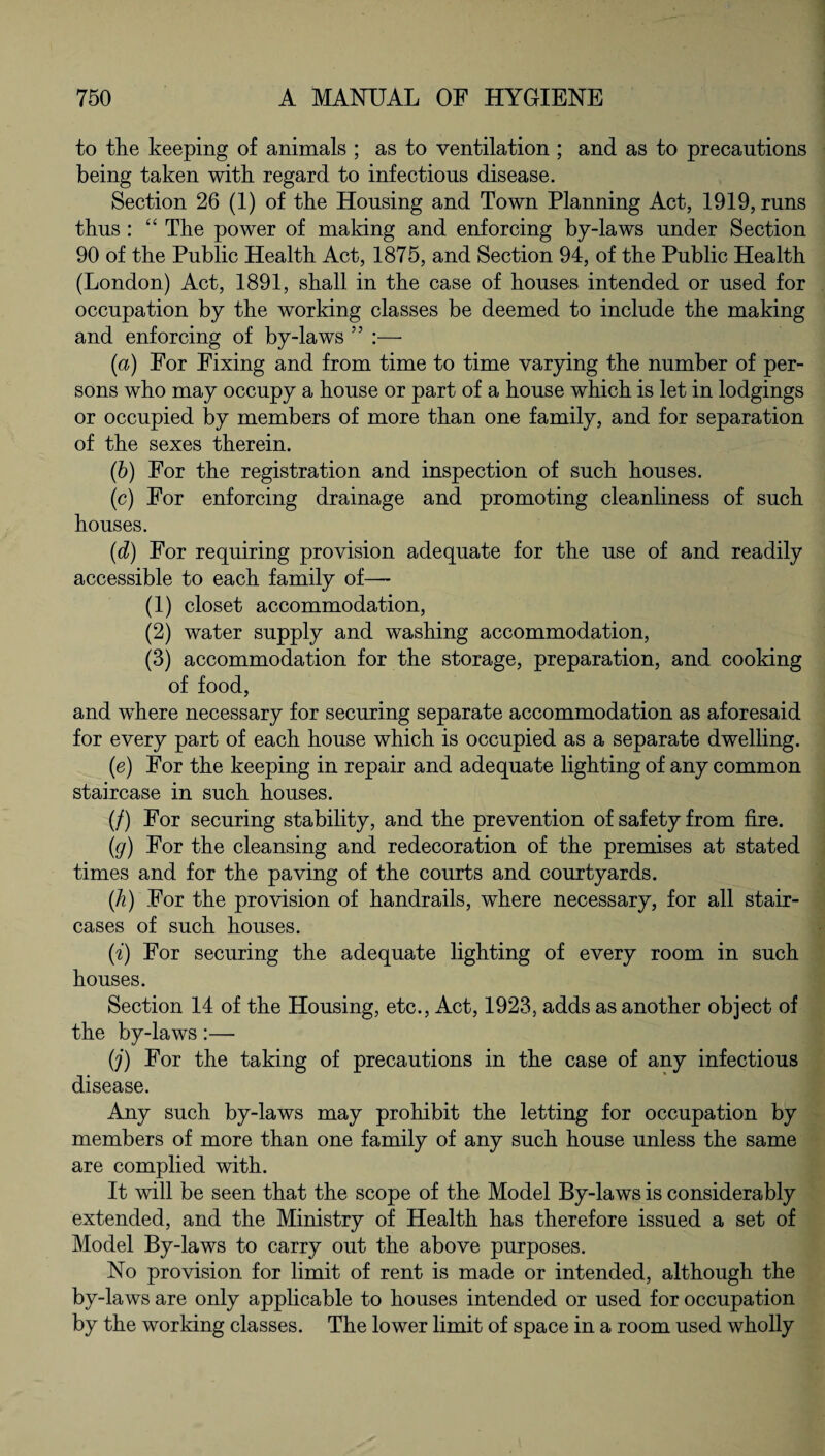 to the keeping of animals ; as to ventilation ; and as to precautions being taken with regard to infectious disease. Section 26 (1) of the Housing and Town Planning Act, 1919, runs thus : “ The power of making and enforcing by-laws under Section 90 of the Public Health Act, 1875, and Section 94, of the Public Health (London) Act, 1891, shall in the case of houses intended or used for occupation by the working classes be deemed to include the making and enforcing of by-laws ” :— (a) For Fixing and from time to time varying the number of per¬ sons who may occupy a house or part of a house which is let in lodgings or occupied by members of more than one family, and for separation of the sexes therein. (b) For the registration and inspection of such houses. (c) For enforcing drainage and promoting cleanliness of such houses. (d) For requiring provision adequate for the use of and readily accessible to each family of— (1) closet accommodation, (2) water supply and washing accommodation, (3) accommodation for the storage, preparation, and cooking of food, and where necessary for securing separate accommodation as aforesaid for every part of each house which is occupied as a separate dwelling. (e) For the keeping in repair and adequate lighting of any common staircase in such houses. (/) For securing stability, and the prevention of safety from fire. (g) For the cleansing and redecoration of the premises at stated times and for the paving of the courts and courtyards. (h) For the provision of handrails, where necessary, for all stair¬ cases of such houses. (i) For securing the adequate lighting of every room in such houses. Section 14 of the Housing, etc., Act, 1923, adds as another object of the by-laws:— (j) For the taking of precautions in the case of any infectious disease. Any such by-laws may prohibit the letting for occupation by members of more than one family of any such house unless the same are complied with. It will be seen that the scope of the Model By-laws is considerably extended, and the Ministry of Health has therefore issued a set of Model By-laws to carry out the above purposes. No provision for limit of rent is made or intended, although the by-laws are only applicable to houses intended or used for occupation by the working classes. The lower limit of space in a room used wholly