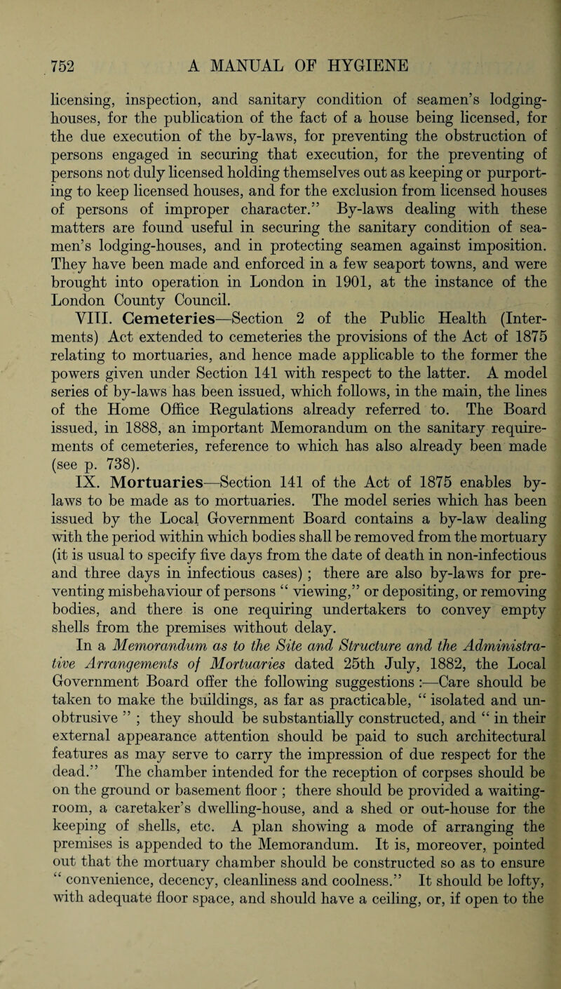 licensing, inspection, and sanitary condition of seamen’s lodging- houses, for the publication of the fact of a house being licensed, for the due execution of the by-laws, for preventing the obstruction of persons engaged in securing that execution, for the preventing of persons not duly licensed holding themselves out as keeping or purport¬ ing to keep licensed houses, and for the exclusion from licensed houses of persons of improper character.” By-laws dealing with these matters are found useful in securing the sanitary condition of sea¬ men’s lodging-houses, and in protecting seamen against imposition. They have been made and enforced in a few seaport towns, and were brought into operation in London in 1901, at the instance of the London County Council. VIII. Cemeteries—Section 2 of the Public Health (Inter¬ ments) Act extended to cemeteries the provisions of the Act of 1875 relating to mortuaries, and hence made applicable to the former the powers given under Section 141 with respect to the latter. A model series of by-laws has been issued, which follows, in the main, the lines of the Home Office Regulations already referred to. The Board issued, in 1888, an important Memorandum on the sanitary require¬ ments of cemeteries, reference to which has also already been made (see p. 738). IX. Mortuaries—Section 141 of the Act of 1875 enables by¬ laws to be made as to mortuaries. The model series which has been issued by the Local Government Board contains a by-law dealing with the period within which bodies shall be removed from the mortuary (it is usual to specify five days from the date of death in non-infectious and three days in infectious cases) ; there are also by-laws for pre¬ venting misbehaviour of persons “ viewing,” or depositing, or removing bodies, and there is one requiring undertakers to convey empty shells from the premises without delay. In a Memorandum as to the Site and Structure and the Administra¬ tive Arrangements of Mortuaries dated 25th July, 1882, the Local Government Board offer the following suggestions :—Care should be taken to make the buildings, as far as practicable, “ isolated and un¬ obtrusive ” ; they should be substantially constructed, and “ in their external appearance attention should be paid to such architectural features as may serve to carry the impression of due respect for the dead.” The chamber intended for the reception of corpses should be on the ground or basement floor ; there should be provided a waiting- room, a caretaker’s dwelling-house, and a shed or out-house for the keeping of shells, etc. A plan showing a mode of arranging the premises is appended to the Memorandum. It is, moreover, pointed out that the mortuary chamber should be constructed so as to ensure “ convenience, decency, cleanliness and coolness.” It should be lofty, with adequate floor space, and should have a ceiling, or, if open to the