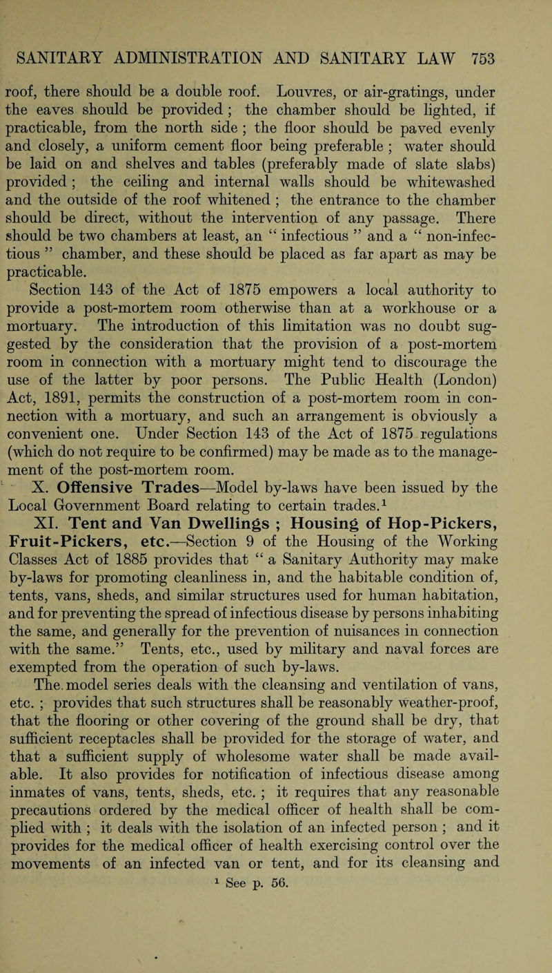 roof, there should be a double roof. Louvres, or air-gratings, under the eaves should be provided ; the chamber should be lighted, if practicable, from the north side ; the floor should be paved evenly and closely, a uniform cement floor being preferable ; water should be laid on and shelves and tables (preferably made of slate slabs) provided ; the ceiling and internal walls should be whitewashed and the outside of the roof whitened ; the entrance to the chamber should be direct, without the intervention of any passage. There should be two chambers at least, an “ infectious ” and a “ non-inf ec- tious ” chamber, and these should be placed as far apart as may be practicable. Section 143 of the Act of 1875 empowers a local authority to provide a post-mortem room otherwise than at a workhouse or a mortuary. The introduction of this limitation was no doubt sug¬ gested by the consideration that the provision of a post-mortem room in connection with a mortuary might tend to discourage the use of the latter by poor persons. The Public Health (London) Act, 1891, permits the construction of a post-mortem room in con¬ nection with a mortuary, and such an arrangement is obviously a convenient one. Under Section 143 of the Act of 1875 regulations (which do not require to be confirmed) may be made as to the manage¬ ment of the post-mortem room. X. Offensive Trades—Model by-laws have been issued by the Local Government Board relating to certain trades.1 XI. Tent and Van Dwellings ; Housing of Hop-Pickers, Fruit-Pickers, etc.—Section 9 of the Housing of the Working Classes Act of 1885 provides that “ a Sanitary Authority may make by-laws for promoting cleanliness in, and the habitable condition of, tents, vans, sheds, and similar structures used for human habitation, and for preventing the spread of infectious disease by persons inhabiting the same, and generally for the prevention of nuisances in connection with the same.” Tents, etc., used by military and naval forces are exempted from the operation of such by-laws. The. model series deals with the cleansing and ventilation of vans, etc. ; provides that such structures shall be reasonably weather-proof, that the flooring or other covering of the ground shall be dry, that sufficient receptacles shall be provided for the storage of water, and that a sufficient supply of wholesome water shall be made avail¬ able. It also provides for notification of infectious disease among inmates of vans, tents, sheds, etc. ; it requires that any reasonable precautions ordered by the medical officer of health shall be com¬ plied with ; it deals with the isolation of an infected person ; and it provides for the medical officer of health exercising control over the movements of an infected van or tent, and for its cleansing and 1 See p. 56.