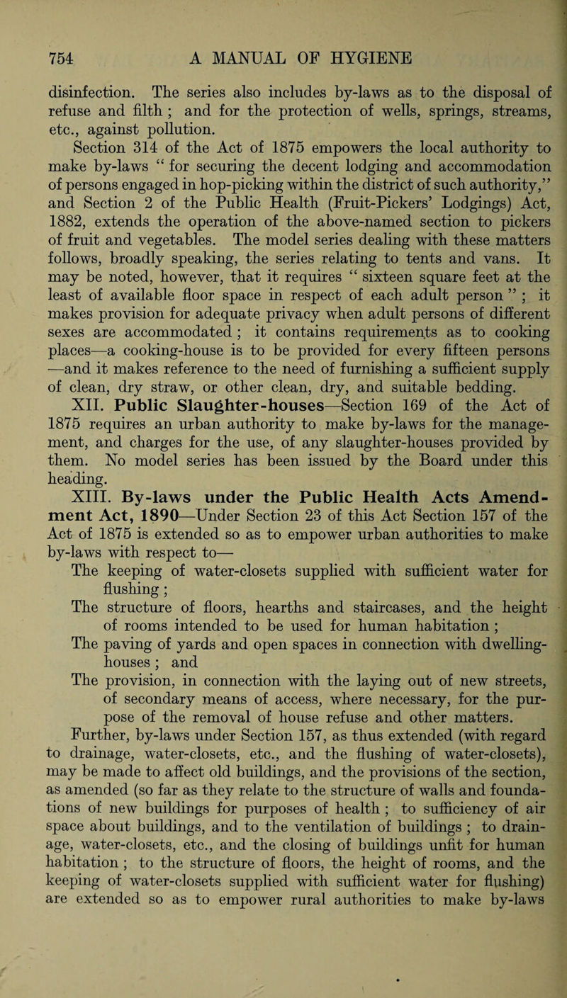 disinfection. The series also includes by-laws as to the disposal of refuse and filth ; and for the protection of wells, springs, streams, etc., against pollution. Section 314 of the Act of 1875 empowers the local authority to make by-laws “ for securing the decent lodging and accommodation of persons engaged in hop-picking within the district of such authority,” and Section 2 of the Public Health (Fruit-Pickers’ Lodgings) Act, 1882, extends the operation of the above-named section to pickers of fruit and vegetables. The model series dealing with these matters follows, broadly speaking, the series relating to tents and vans. It may be noted, however, that it requires “ sixteen square feet at the least of available floor space in respect of each adult person ” ; it makes provision for adequate privacy when adult persons of different sexes are accommodated ; it contains requirements as to cooking places—a cooking-house is to be provided for every fifteen persons —and it makes reference to the need of furnishing a sufficient supply of clean, dry straw, or other clean, dry, and suitable bedding. XII. Public Slaughter-houses—Section 169 of the Act of 1875 requires an urban authority to make by-laws for the manage¬ ment, and charges for the use, of any slaughter-houses provided by them. No model series has been issued by the Board under this heading. XIII. By-laws under the Public Health Acts Amend¬ ment Act, 189b—Under Section 23 of this Act Section 157 of the Act of 1875 is extended so as to empower urban authorities to make by-laws with respect to— The keeping of water-closets supplied with sufficient water for flushing ; The structure of floors, hearths and staircases, and the height of rooms intended to be used for human habitation ; The paving of yards and open spaces in connection with dwelling- houses ; and The provision, in connection with the laying out of new streets, of secondary means of access, where necessary, for the pur¬ pose of the removal of house refuse and other matters. Further, by-laws under Section 157, as thus extended (with regard to drainage, water-closets, etc., and the flushing of water-closets), may be made to affect old buildings, and the provisions of the section, as amended (so far as they relate to the structure of walls and founda¬ tions of new buildings for purposes of health ; to sufficiency of air space about buildings, and to the ventilation of buildings ; to drain¬ age, water-closets, etc., and the closing of buildings unfit for human habitation ; to the structure of floors, the height of rooms, and the keeping of water-closets supplied with sufficient water for flushing) are extended so as to empower rural authorities to make by-laws