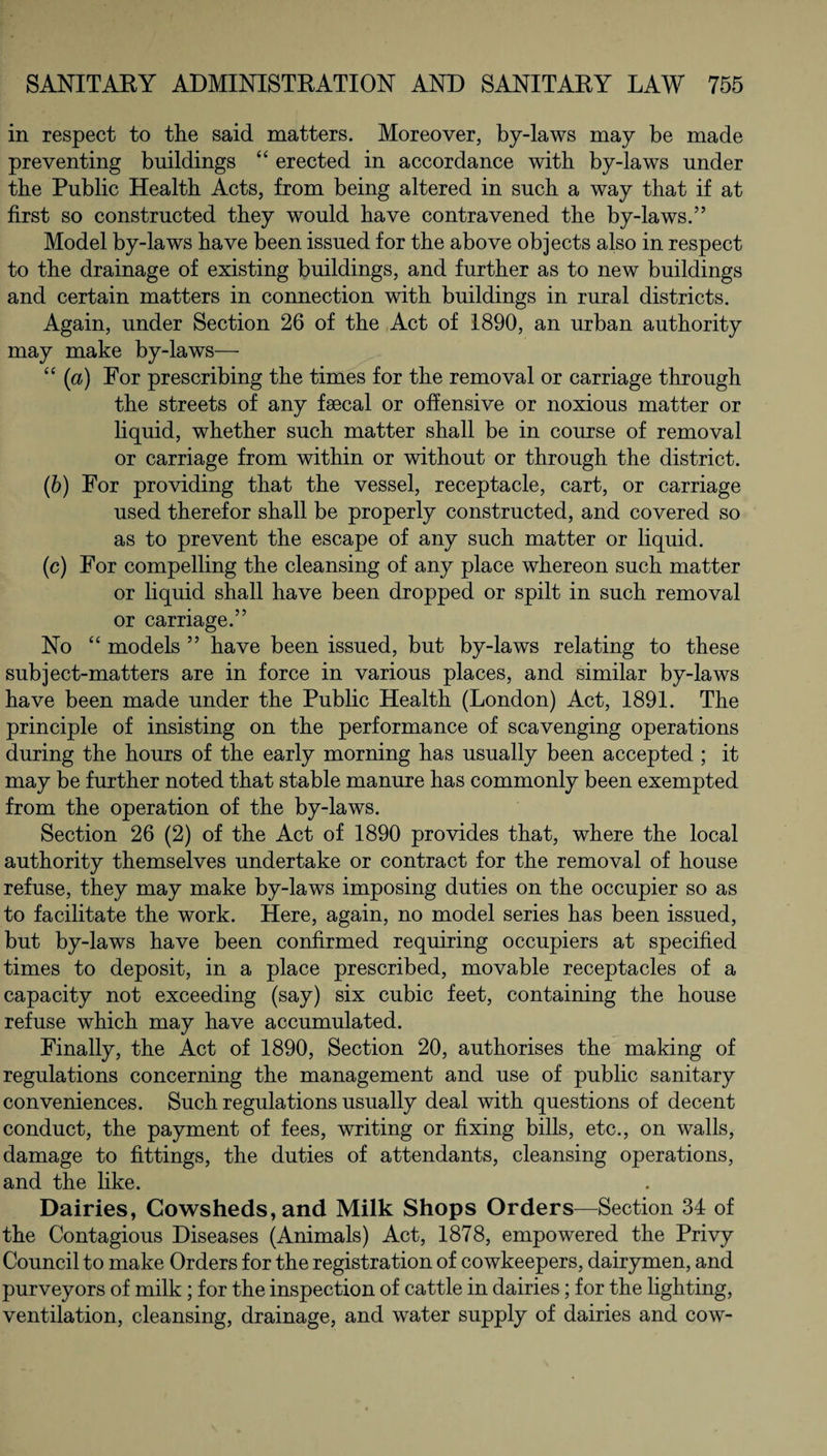 in respect to the said matters. Moreover, by-laws may be made preventing buildings “ erected in accordance with by-laws under the Public Health Acts, from being altered in such a way that if at first so constructed they would have contravened the by-laws.” Model by-laws have been issued for the above objects also in respect to the drainage of existing buildings, and further as to new buildings and certain matters in connection with buildings in rural districts. Again, under Section 26 of the Act of 1890, an urban authority may make by-laws— “ (a) For prescribing the times for the removal or carriage through the streets of any faecal or offensive or noxious matter or liquid, whether such matter shall be in course of removal or carriage from within or without or through the district. (b) For providing that the vessel, receptacle, cart, or carriage used therefor shall be properly constructed, and covered so as to prevent the escape of any such matter or liquid. (c) For compelling the cleansing of any place whereon such matter or liquid shall have been dropped or spilt in such removal or carriage.” No “ models ” have been issued, but by-laws relating to these subject-matters are in force in various places, and similar by-laws have been made under the Public Health (London) Act, 1891. The principle of insisting on the performance of scavenging operations during the hours of the early morning has usually been accepted ; it may be further noted that stable manure has commonly been exempted from the operation of the by-laws. Section 26 (2) of the Act of 1890 provides that, where the local authority themselves undertake or contract for the removal of house refuse, they may make by-laws imposing duties on the occupier so as to facilitate the work. Here, again, no model series has been issued, but by-laws have been confirmed requiring occupiers at specified times to deposit, in a place prescribed, movable receptacles of a capacity not exceeding (say) six cubic feet, containing the house refuse which may have accumulated. Finally, the Act of 1890, Section 20, authorises the making of regulations concerning the management and use of public sanitary conveniences. Such regulations usually deal with questions of decent conduct, the payment of fees, writing or fixing bills, etc., on walls, damage to fittings, the duties of attendants, cleansing operations, and the like. Dairies, Cowsheds, and Milk Shops Orders—Section 34 of the Contagious Diseases (Animals) Act, 1878, empowered the Privy Council to make Orders for the registration of cowkeepers, dairymen, and purveyors of milk ; for the inspection of cattle in dairies; for the lighting, ventilation, cleansing, drainage, and water supply of dairies and cow-