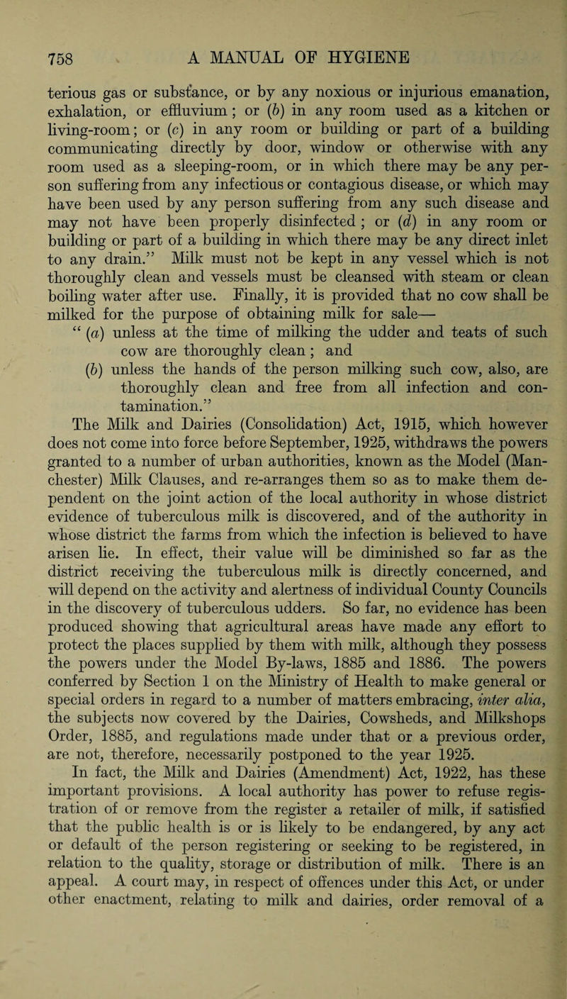terious gas or substance, or by any noxious or injurious emanation, exhalation, or effluvium; or (b) in any room used as a kitchen or living-room; or (c) in any room or building or part of a building communicating directly by door, window or otherwise with any room used as a sleeping-room, or in which there may be any per¬ son suffering from any infectious or contagious disease, or which may have been used by any person suffering from any such disease and may not have been properly disinfected ; or (d) in any room or building or part of a building in which there may be any direct inlet to any drain.” Milk must not be kept in any vessel which is not thoroughly clean and vessels must be cleansed with steam or clean boiling water after use. Finally, it is provided that no cow shall be milked for the purpose of obtaining milk for sale— “ (a) unless at the time of milking the udder and teats of such cow are thoroughly clean ; and (b) unless the hands of the person milking such cow, also, are thoroughly clean and free from all infection and con¬ tamination.” The Milk and Dairies (Consolidation) Act, 1915, which however does not come into force before September, 1925, withdraws the powers granted to a number of urban authorities, known as the Model (Man¬ chester) Milk Clauses, and re-arranges them so as to make them de¬ pendent on the joint action of the local authority in whose district evidence of tuberculous milk is discovered, and of the authority in whose district the farms from which the infection is believed to have arisen lie. In effect, their value will be diminished so far as the district receiving the tuberculous milk is directly concerned, and will depend on the activity and alertness of individual County Councils in the discovery of tuberculous udders. So far, no evidence has been produced showing that agricultural areas have made any effort to protect the places supplied by them with milk, although they possess the powers under the Model By-laws, 1885 and 1886. The powers conferred by Section 1 on the Ministry of Health to make general or special orders in regard to a number of matters embracing, inter alia, the subjects now covered by the Dairies, Cowsheds, and Milkshops Order, 1885, and regulations made under that or a previous order, are not, therefore, necessarily postponed to the year 1925. In fact, the Milk and Dairies (Amendment) Act, 1922, has these important provisions. A local authority has powTer to refuse regis¬ tration of or remove from the register a retailer of milk, if satisfied that the public health is or is likely to be endangered, by any act or default of the person registering or seeking to be registered, in relation to the quality, storage or distribution of milk. There is an appeal. A court may, in respect of offences under this Act, or under other enactment, relating to milk and dairies, order removal of a