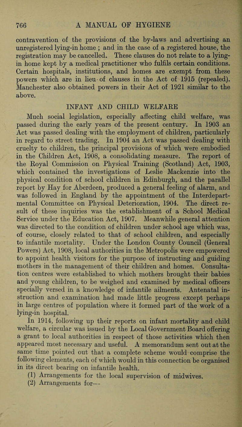 contravention of the provisions of the by-laws and advertising an unregistered lying-in home ; and in the case of a registered house, the registration may be cancelled. These clauses do not relate to a lying- in home kept by a medical practitioner who fulfils certain conditions. Certain hospitals, institutions, and homes are exempt from these powers which are in lieu of clauses in the Act of 1915 (repealed). Manchester also obtained powers in their Act of 1921 similar to the above. INFANT AND CHILD WELFARE Much social legislation, especially affecting child welfare, was passed during the early years of the present century. In 1903 an Act was passed dealing with the employment of children, particularly in regard to street trading. In 1904 an Act was passed dealing with cruelty to children, the principal provisions of which were embodied in the Children Act, 1908, a consolidating measure. The report of the Royal Commission on Physical Training (Scotland) Act, 1903, which contained the investigations of Leslie Mackenzie into the physical condition of school children in Edinburgh, and the parallel report by Hay for Aberdeen, produced a general feeling of alarm, and was followed in England by the appointment of the Interdepart¬ mental Committee on Physical Deterioration, 1904. The direct re¬ sult of these inquiries was the establishment of a School Medical Service under the Education Act, 1907. Meanwhile general attention was directed to the condition of children under school age which was, of course, closely related to that of school children, and especially to infantile mortality. Under the London County Council (General Powers) Act, 1908, local authorities in the Metropolis were empowered to appoint health visitors for the purpose of instructing and guiding mothers in the management of their children and homes. Consulta¬ tion centres were established to which mothers brought their babies and young children, to be weighed and examined by medical officers specially versed in a knowledge of infantile ailments. Antenatal in¬ struction and examination had made little progress except perhaps in large centres of population where it formed part of the work of a lying-in hospital. In 1914, following up their reports on infant mortality and child welfare, a circular was issued by the Local Government Board offering a grant to local authorities in respect of those activities which then appeared most necessary and useful. A memorandum sent out at the same time pointed out that a complete scheme would comprise the following elements, each of which would in this connection be organised in its direct bearing on infantile health. (1) Arrangements for the local supervision of midwives. (2) Arrangements for—