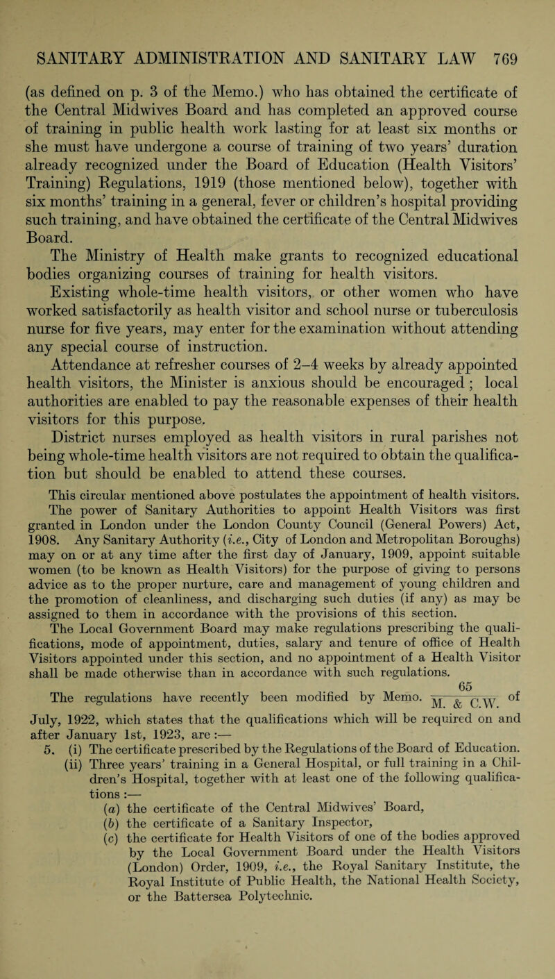 (as defined on p. 3 of the Memo.) who has obtained the certificate of the Central Midwives Board and has completed an approved course of training in public health work lasting for at least six months or she must have undergone a course of training of two years’ duration already recognized under the Board of Education (Health Visitors’ Training) Regulations, 1919 (those mentioned below), together with six months’ training in a general, fever or children’s hospital providing such training, and have obtained the certificate of the Central Midwives Board. The Ministry of Health make grants to recognized educational bodies organizing courses of training for health visitors. Existing whole-time health visitors, or other women who have worked satisfactorily as health visitor and school nurse or tuberculosis nurse for five years, may enter for the examination without attending any special course of instruction. Attendance at refresher courses of 2-4 weeks by already appointed health visitors, the Minister is anxious should be encouraged; local authorities are enabled to pay the reasonable expenses of their health visitors for this purpose. District nurses employed as health visitors in rural parishes not being whole-time health visitors are not required to obtain the qualifica¬ tion but should be enabled to attend these courses. This circular mentioned above postulates the appointment of health visitors. The power of Sanitary Authorities to appoint Health Visitors was first granted in London under the London County Council (General Powers) Act, 1908. Any Sanitary Authority (i.e., City of London and Metropolitan Boroughs) may on or at any time after the first day of January, 1909, appoint suitable women (to be known as Health Visitors) for the purpose of giving to persons advice as to the proper nurture, care and management of young children and the promotion of cleanliness, and discharging such duties (if any) as may be assigned to them in accordance with the provisions of this section. The Local Government Board may make regulations prescribing the quali¬ fications, mode of appointment, duties, salary and tenure of office of Health Visitors appointed under this section, and no appointment of a Health Visitor shall be made otherwise than in accordance with such regulations. 65 The regulations have recently been modified by Memo. —&TcTW °* July, 1922, which states that the qualifications which will be required on and after January 1st, 1923, are :— 5. (i) The certificate prescribed by the Regulations of the Board of Education, (ii) Three years’ training in a General Hospital, or full training in a Chil¬ dren’s Hospital, together with at least one of the following qualifica¬ tions :— (a) the certificate of the Central Midwives Board, (b) the certificate of a Sanitary Inspector, (c) the certificate for Health Visitors of one of the bodies approved by the Local Government Board under the Health Visitors (London) Order, 1909, i.e., the Royal Sanitary Institute, the Royal Institute of Public Health, the National Health Society, or the Battersea Polytechnic.