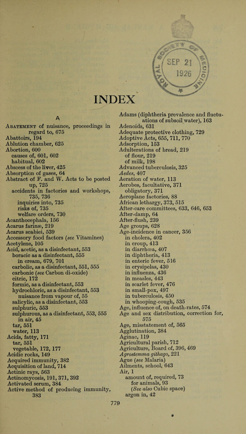 A Abatement of nuisance, proceedings in regard to, 675 Abattoirs, 194 Ablution chamber, 625 Abortion, 600 causes of, 601, 602 habitual, 602 Abscess of the liver, 425 Absorption of gases, 64 Abstract of F. and W. Acts to be posted up, 725 accidents in factories and workshops, 735, 736 inquiries into, 735 risks of, 735 welfare orders, 730 Acanthocephala, 156 Acarus farinse, 219 Acarus scabiei, 539 Accessory food factors {see Vitamines) Acetylene, 105 Acid, acetic, as a disinfectant, 553 boracic as a disinfectant, 555 in cream, 679, 701 carbolic, as a disinfectant, 551, 555 carbonic {see Carbon di-oxide) citric, 172 formic, as a disinfectant, 553 hydrochloric, as a disinfectant, 553 nuisance from vapour of, 55 salicylic, as a disinfectant, 553 sulphuric, 553 sulphurous, as a disinfectant, 553, 555 in air, 45 tar, 551 water, 113 Acids, fatty, 171 tar, 551 vegetable, 172, 177 Acidic rocks, 149 Acquired immunity, 382 Acquisition of land, 714 Actinic rays, 563 Actinomycosis, 191, 371, 392 Activated serum, 384 Active method of producing immunity, Adams (diphtheria prevalence and fluctu¬ ations of subsoil water), 163 Adenoids, 631 Adequate protective clothing, 729 Adoptive Acts, 655, 711, 770 Adsorption, 153 Adulterations of bread, 219 of flour, 219 of milk, 198 Advanced tuberculosis, 325 Aedes, 407 Aeration of water, 113 Aerobes, facultative, 371 obligatory, 371 Aeroplane factories, 88 African lethargy, 373, 515 After-care committees, 633, 646, 653 After-damp, 64 After-flush, 239 Age groups, 628 Age-incidence in cancer, 356 in cholera, 402 in croup, 413 in diarrhoea, 407 in diphtheria, 413 in enteric fever, 516 in erysipelas, 430 in influenza, 436 in measles, 443 in scarlet fever, 476 in small-pox, 497 in tuberculosis, 450 in whooping-cough, 535 Age, influence of, on death-rates, 574 Age and sex distribution, correction for, 575 Age, misstatement of, 565 Agglutination, 384 Aginac, 119 Agricultural parish, 712 Agriculture, Board of, 396, 469 Agrostemma githago, 221 Ague {see Malaria) Ailments, school, 643 Air, 1 amount of, required, 73 for animals, 93 {See also Cubic space) argon in, 42 m