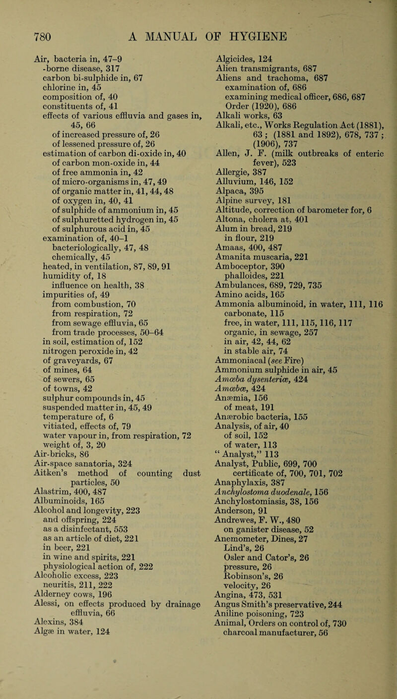 Air, bacteria in, 47-9 -borne disease, 317 carbon bi-sulphide in, 67 chlorine in, 45 composition of, 40 constituents of, 41 effects of various effluvia and gases in, 45, 66 of increased pressure of, 26 of lessened pressure of, 26 estimation of carbon di-oxide in, 40 of carbon mon-oxide in, 44 of free ammonia in, 42 of micro-organisms in, 47,49 of organic matter in, 41, 44, 48 of oxygen in, 40, 41 of sulphide of ammonium in, 45 of sulphuretted hydrogen in, 45 of sulphurous acid in, 45 examination of, 40-1 bacteriologically, 47, 48 chemically, 45 heated, in ventilation, 87, 89, 91 humidity of, 18 influence on health, 38 impurities of, 49 from combustion, 70 from respiration, 72 from sewage effluvia, 65 from trade processes, 50-64 in soil, estimation of, 152 nitrogen peroxide in, 42 of graveyards, 67 of mines, 64 of sewers, 65 of towns, 42 sulphur compounds in, 45 suspended matter in, 45, 49 temperature of, 6 vitiated, effects of, 79 water vapour in, from respiration, 72 weight of, 3, 20 Air-bricks, 86 Air-space sanatoria, 324 Aitken’s method of counting dust particles, 50 Alastrim, 400, 487 Albuminoids, 165 Alcohol and longevity, 223 and offspring, 224 as a disinfectant, 553 as an article of diet, 221 in beer, 221 in wine and spirits, 221 physiological action of, 222 Alcoholic excess, 223 neuritis, 211, 222 Alderney cows, 196 Alessi, on effects produced by drainage effluvia, 66 Alexins, 384 Algae in water, 124 Algicides, 124 Alien transmigrants, 687 Aliens and trachoma, 687 examination of, 686 examining medical officer, 686, 687 Order (1920), 686 Alkali works, 63 Alkali, etc., Works Regulation Act (1881), 63 ; (1881 and 1892), 678, 737 ; (1906), 737 Allen, J. F. (milk outbreaks of enteric fever), 523 Allergie, 387 Alluvium, 146, 152 Alpaca, 395 Alpine survey, 181 Altitude, correction of barometer for, 6 Altona, cholera at, 401 Alum in bread, 219 in flour, 219 Amaas, 400, 487 Amanita muscaria, 221 Amboceptor, 390 phalloides, 221 Ambulances, 689, 729, 735 Amino acids, 165 Ammonia albuminoid, in water, 111, 116 carbonate, 115 free, in water, 111, 115,116,117 organic, in sewage, 257 in air, 42, 44, 62 in stable air, 74 Ammoniacal (see Fire) Ammonium sulphide in air, 45 Amoeba dysenteries, 424 Amoebae, 424 Anaemia, 156 of meat, 191 Anaerobic bacteria, 155 Analysis, of air, 40 of soil, 152 of water, 113 “ Analyst,” 113 Analyst, Public, 699, 700 certificate of, 700, 701, 702 Anaphylaxis, 387 Anchylostoma duodenale, 156 Anchylostomiasis, 38, 156 Anderson, 91 Andrewes, P. W., 480 on ganister disease, 52 Anemometer, Dines, 27 Lind’s, 26 Osier and Cator’s, 26 pressure, 26 Robinson’s, 26 velocity, 26 Angina, 473, 531 Angus Smith’s preservative, 244 Aniline poisoning, 723 Animal, Orders on control of, 730 charcoal manufacturer, 56