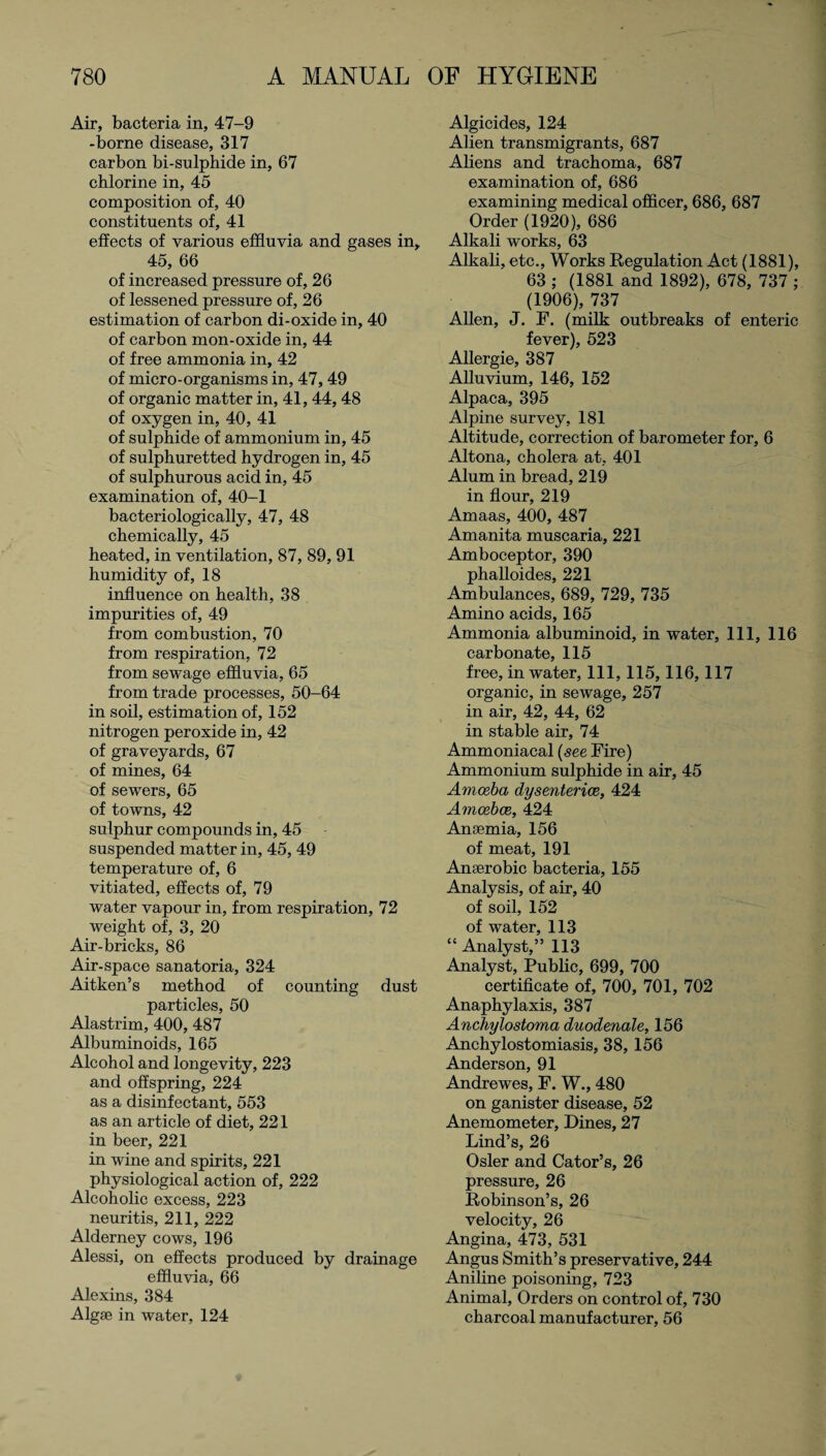 Air, bacteria in, 47-9 -borne disease, 317 carbon bi-sulphide in, 67 chlorine in, 45 composition of, 40 constituents of, 41 effects of various effluvia and gases in, 45, 66 of increased pressure of, 26 of lessened pressure of, 26 estimation of carbon di-oxide in, 40 of carbon mon-oxide in, 44 of free ammonia in, 42 of micro-organisms in, 47,49 of organic matter in, 41, 44, 48 of oxygen in, 40, 41 of sulphide of ammonium in, 45 of sulphuretted hydrogen in, 45 of sulphurous acid in, 45 examination of, 40-1 bacteriologically, 47, 48 chemically, 45 heated, in ventilation, 87, 89, 91 humidity of, 18 influence on health, 38 impurities of, 49 from combustion, 70 from respiration, 72 from sewage effluvia, 65 from trade processes, 50-64 in soil, estimation of, 152 nitrogen peroxide in, 42 of graveyards, 67 of mines, 64 of sewers, 65 of towns, 42 sulphur compounds in, 45 suspended matter in, 45, 49 temperature of, 6 vitiated, effects of, 79 water vapour in, from respiration, 72 weight of, 3, 20 Air-bricks, 86 Air-space sanatoria, 324 Aitken’s method of counting dust particles, 50 Alastrim, 400, 487 Albuminoids, 165 Alcohol and longevity, 223 and offspring, 224 as a disinfectant, 553 as an article of diet, 221 in beer, 221 in wine and spirits, 221 physiological action of, 222 Alcoholic excess, 223 neuritis, 211, 222 Alderney cows, 196 Alessi, on effects produced by drainage effluvia, 66 Alexins, 384 Algae in water, 124 Algicides, 124 Alien transmigrants, 687 Aliens and trachoma, 687 examination of, 686 examining medical officer, 686, 687 Order (1920), 686 Alkali works, 63 Alkali, etc., Works Regulation Act (1881), 63 ; (1881 and 1892), 678, 737 ; (1906), 737 Allen, J. F. (milk outbreaks of enteric fever), 523 Allergie, 387 Alluvium, 146, 152 Alpaca, 395 Alpine survey, 181 Altitude, correction of barometer for, 6 Altona, cholera at, 401 Alum in bread, 219 in flour, 219 Amaas, 400, 487 Amanita muscaria, 221 Amboceptor, 390 phalloides, 221 Ambulances, 689, 729, 735 Amino acids, 165 Ammonia albuminoid, in water, 111, 116 carbonate, 115 free, in water, 111, 115,116,117 organic, in sewage, 257 in air, 42, 44, 62 in stable air, 74 Ammoniacal (see Fire) Ammonium sulphide in air, 45 Amoeba dysenteries, 424 Amoebae, 424 Anaemia, 156 of meat, 191 Anaerobic bacteria, 155 Analysis, of air, 40 of soil, 152 of water, 113 “ Analyst,” 113 Analyst, Public, 699, 700 certificate of, 700, 701, 702 Anaphylaxis, 387 Anchylostoma duodenale, 156 Anchylostomiasis, 38, 156 Anderson, 91 Andrewes, P. W., 480 on ganister disease, 52 Anemometer, Dines, 27 Lind’s, 26 Osier and Cator’s, 26 pressure, 26 Robinson’s, 26 velocity, 26 Angina, 473, 531 Angus Smith’s preservative, 244 Aniline poisoning, 723 Animal, Orders on control of, 730 charcoal manufacturer, 56