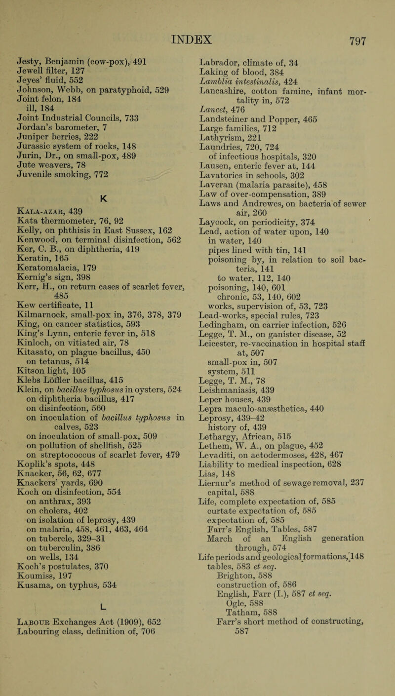 Jesty, Benjamin (cow-pox), 491 Jewell filter, 127 Jeyes’ fluid, 552 Johnson, Webb, on paratyphoid, 529 Joint felon, 184 ill, 184 Joint Industrial Councils, 733 Jordan’s barometer, 7 Juniper berries, 222 Jurassic system of rocks, 148 Jurin, Dr., on small-pox, 489 Jute weavers, 78 Juvenile smoking, 772 K Kala-azar, 439 Kata thermometer, 76, 92 Kelly, on phthisis in East Sussex, 162 Kenwood, on terminal disinfection, 562 Ker, C. B., on diphtheria, 419 Keratin, 165 Keratomalacia, 179 Kernig’s sign, 398 Kerr, H., on return cases of scarlet fever, 485 Kew certificate, 11 Kilmarnock, small-pox in, 376, 378, 379 King, on cancer statistics, 593 King’s Lynn, enteric fever in, 518 Kinloch, on vitiated air, 78 Kitasato, on plague bacillus, 450 on tetanus, 514 Kitson light, 105 Klebs Loffler bacillus, 415 Klein, on bacillus typhosus in oysters, 524 on diphtheria bacillus, 417 on disinfection, 560 on inoculation of bacillus typhosus in calves, 523 on inoculation of small-pox, 509 on pollution of shellfish, 525 on streptococcus of scarlet fever, 479 Koplik’s spots, 448 Knacker, 56, 62, 677 Knackers’ yards, 690 Koch on disinfection, 554 on anthrax, 393 on cholera, 402 on isolation of leprosy, 439 on malaria, 458, 461, 463, 464 on tubercle, 329-31 on tuberculin, 386 on wells, 134 Koch’s postulates, 370 Koumiss, 197 Kusama, on typhus, 534 L Labour Exchanges Act (1909), 652 Labouring class, definition of, 706 Labrador, climate of, 34 Laking of blood, 384 Lamblia intestinalis, 424 Lancashire, cotton famine, infant mor¬ tality in, 572 Lancet, 476 Landsteiner and Popper, 465 Large families, 712 Lathyrism, 221 Laundries, 720, 724 of infectious hospitals, 320 Lausen, enteric fever at, 144 Lavatories in schools, 302 Laveran (malaria parasite), 458 Law of over-compensation, 389 Laws and Andrewes, on bacteria of sewer air, 260 Laycock, on periodicity, 374 Lead, action of water upon, 140 in water, 140 pipes lined with tin, 141 poisoning by, in relation to soil bac¬ teria, 141 to water, 112, 140 poisoning, 140, 601 chronic, 53, 140, 602 works, supervision of, 53, 723 Lead-works, special rules, 723 Ledingham, on carrier infection, 526 Legge, T. M., on ganister disease, 52 Leicester, re-vaccination in hospital staff at, 507 small-pox in, 507 system, 511 Legge, T. M., 78 Leishmaniasis, 439 Leper houses, 439 Lepra maculo-ansesthetica, 440 Leprosy, 439-42 history of, 439 Lethargy, African, 515 Lethem, W. A., on plague, 452 Levaditi, on actodermoses, 428, 467 Liability to medical inspection, 628 Lias, 148 Liernur’s method of sewage removal, 237 capital, 588 Life, complete expectation of, 585 curtate expectation of, 585 expectation of, 585 Farr’s English, Tables, 587 March of an English generation through, 574 Life periods and geological_formations,148 tables, 583 et seq. Brighton, 588 construction of, 586 English, Earr (I.), 587 et seq. Ogle, 588 Tatham, 588 Farr’s short method of constructing, 587