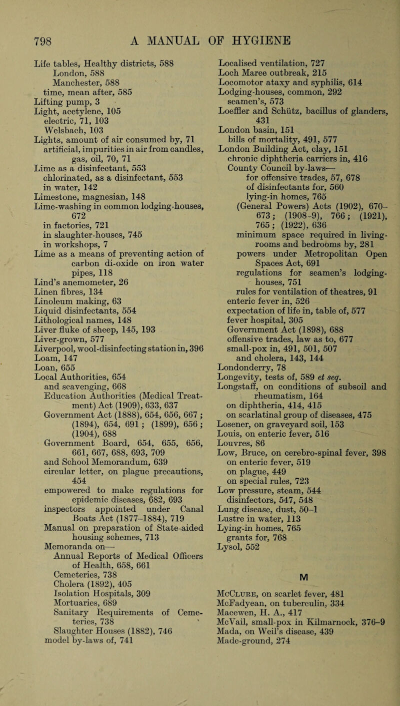 Life tables, Healthy districts, 588 London, 588 Manchester, 588 time, mean after, 585 Lifting pump, 3 Light, acetylene, 105 electric, 71, 103 Welsbach, 103 Lights, amount of air consumed by, 71 artificial, impurities in air from candles, gas, oil, 70, 71 Lime as a disinfectant, 553 chlorinated, as a disinfectant, 553 in water, 142 Limestone, magnesian, 148 Lime-washing in common lodging-houses, 672 in factories, 721 in slaughter-houses, 745 in workshops, 7 Lime as a means of preventing action of carbon di-oxide on iron water pipes, 118 Lind’s anemometer, 26 Linen fibres, 134 Linoleum making, 63 Liquid disinfectants, 554 Lithological names, 148 Liver fluke of sheep, 145, 193 Liver-grown, 577 Liverpool, wool-disinfecting station in, 396 Loam, 147 Loan, 655 Local Authorities, 654 and scavenging, 668 Education Authorities (Medical Treat¬ ment) Act (1909), 633, 637 Government Act (1888), 654, 656, 667 ; (1894), 654, 691 ; (1899), 656 ; (1904), 688 Government Board, 654, 655, 656, 661, 667, 688, 693, 709 and School Memorandum, 639 circular letter, on plague precautions, 454 empowered to make regulations for epidemic diseases, 682, 693 inspectors appointed under Canal Boats Act (1877-1884), 719 Manual on preparation of State-aided housing schemes, 713 Memoranda on— Annual Reports of Medical Officers of Health, 658, 661 Cemeteries, 738 Cholera (1892), 405 Isolation Hospitals, 309 Mortuaries, 689 Sanitary Requirements of Ceme¬ teries, 738 Slaughter Houses (1882), 746 model by-laws of, 741 Localised ventilation, 727 Loch Maree outbreak, 215 Locomotor ataxy and syphilis, 614 Lodging-houses, common, 292 seamen’s, 573 Loeffler and Schutz, bacillus of glanders, 431 London basin, 151 bills of mortality, 491, 577 London Building Act, clay, 151 chronic diphtheria carriers in, 416 County Council by-laws— for offensive trades, 57, 678 of disinfectants for, 560 lying-in homes, 765 (General Powers) Acts (1902), 670- 673; (1908-9), 766; (1921), 765 ; (1922), 636 minimum space required in living- rooms and bedrooms by, 281 powers under Metropolitan Open Spaces Act, 691 regulations for seamen’s lodging- houses, 751 rules for ventilation of theatres, 91 enteric fever in, 526 expectation of life in, table of, 577 fever hospital, 305 Government Act (1898), 688 offensive trades, law as to, 677 small-pox in, 491, 501, 507 and cholera, 143, 144 Londonderry, 78 Longevity, tests of, 589 et seq. Longstaff, on conditions of subsoil and rheumatism, 164 on diphtheria, 414, 415 on scarlatinal group of diseases, 475 Losener, on graveyard soil, 153 Louis, on enteric fever, 516 Louvres, 86 Low, Bruce, on cerebro-spinal fever, 398 on enteric fever, 519 on plague, 449 on special rules, 723 Low pressure, steam, 544 disinfectors, 547, 548 Lung disease, dust, 50-1 Lustre in water, 113 Lying-in homes, 765 grants for, 768 Lysol, 552 M McClure, on scarlet fever, 481 McFadyean, on tuberculin, 334 Mace wen, H. A., 417 McVail, small-pox in Kilmarnock, 376-9 Mada, on Weil’s disease, 439 Made-ground, 274