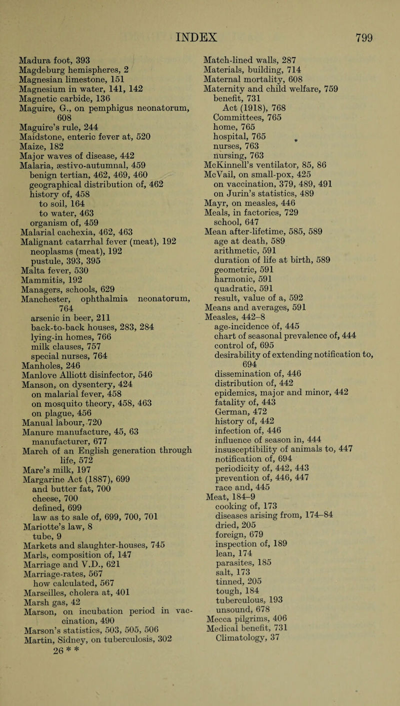 Madura foot, 393 Magdeburg hemispheres, 2 Magnesian limestone, 151 Magnesium in water, 141, 142 Magnetic carbide, 136 Maguire, G., on pemphigus neonatorum, 608 Maguire’s rule, 244 Maidstone, enteric fever at, 520 Maize, 182 Major waves of disease, 442 Malaria, sestivo-autumnal, 459 benign tertian, 462, 469, 460 geographical distribution of, 462 history of, 458 to soil, 164 to water, 463 organism of, 459 Malarial cachexia, 462, 463 Malignant catarrhal fever (meat), 192 neoplasms (meat), 192 pustule, 393, 395 Malta fever, 530 Mammitis, 192 Managers, schools, 629 Manchester, ophthalmia neonatorum, 764 arsenic in beer, 211 back-to-back houses, 283, 284 lying-in homes, 766 milk clauses, 757 special nurses, 764 Manholes, 246 Manlove Alliott disinfector, 546 Manson, on dysentery, 424 on malarial fever, 458 on mosquito theory, 458, 463 on plague, 456 Manual labour, 720 Manure manufacture, 45, 63 manufacturer, 677 March of an English generation through life, 572 Mare’s milk, 197 Margarine Act (1887), 699 and butter fat, 700 cheese, 700 Hpfinpd AQQ law as to sale of, 699, 700, 701 Mariotte’s law, 8 tube, 9 Markets and slaughter-houses, 745 Marls, composition of, 147 Marriage and V.D., 621 Marriage-rates, 567 how calculated, 567 Marseilles, cholera at, 401 Marsh gas, 42 Marson, on incubation period in vac¬ cination, 490 Marson’s statistics, 503, 505, 506 Martin, Sidney, on tuberculosis, 302 26 * * Match-lined walls, 287 Materials, building, 714 Maternal mortality, 608 Maternity and child welfare, 759 benefit, 731 Act (1918), 768 Committees, 765 home, 765 hospital, 765 9 nurses, 763 nursing, 763 McKinnell’s ventilator, 85, 86 McVail, on small-pox, 425 on vaccination, 379, 489, 491 on Jurin’s statistics, 489 Mayr, on measles, 446 Meals, in factories, 729 school, 647 Mean after-lifetime, 585, 589 age at death, 589 arithmetic, 591 duration of life at birth, 589 geometric, 591 harmonic, 591 quadratic, 591 result, value of a, 592 Means and averages, 591 Measles, 442-8 age-incidence of, 445 chart of seasonal prevalence of, 444 control of, 695 desirability of extending notification to, 694 dissemination of, 446 distribution of, 442 epidemics, major and minor, 442 fatality of, 443 German, 472 history of, 442 infection of, 446 influence of season in, 444 insusceptibility of animals to, 447 notification of, 694 periodicity of, 442, 443 prevention of, 446, 447 race and, 445 Meat, 184^9 cooking of, 173 diseases arising from, 174-84 dried, 205 foreign, 679 inspection of, 189 lean, 174 parasites, 185 salt, 173 tinned, 205 tough, 184 tuberculous, 193 unsound, 678 Mecca pilgrims, 406 Medical benefit, 731 Climatology, 37