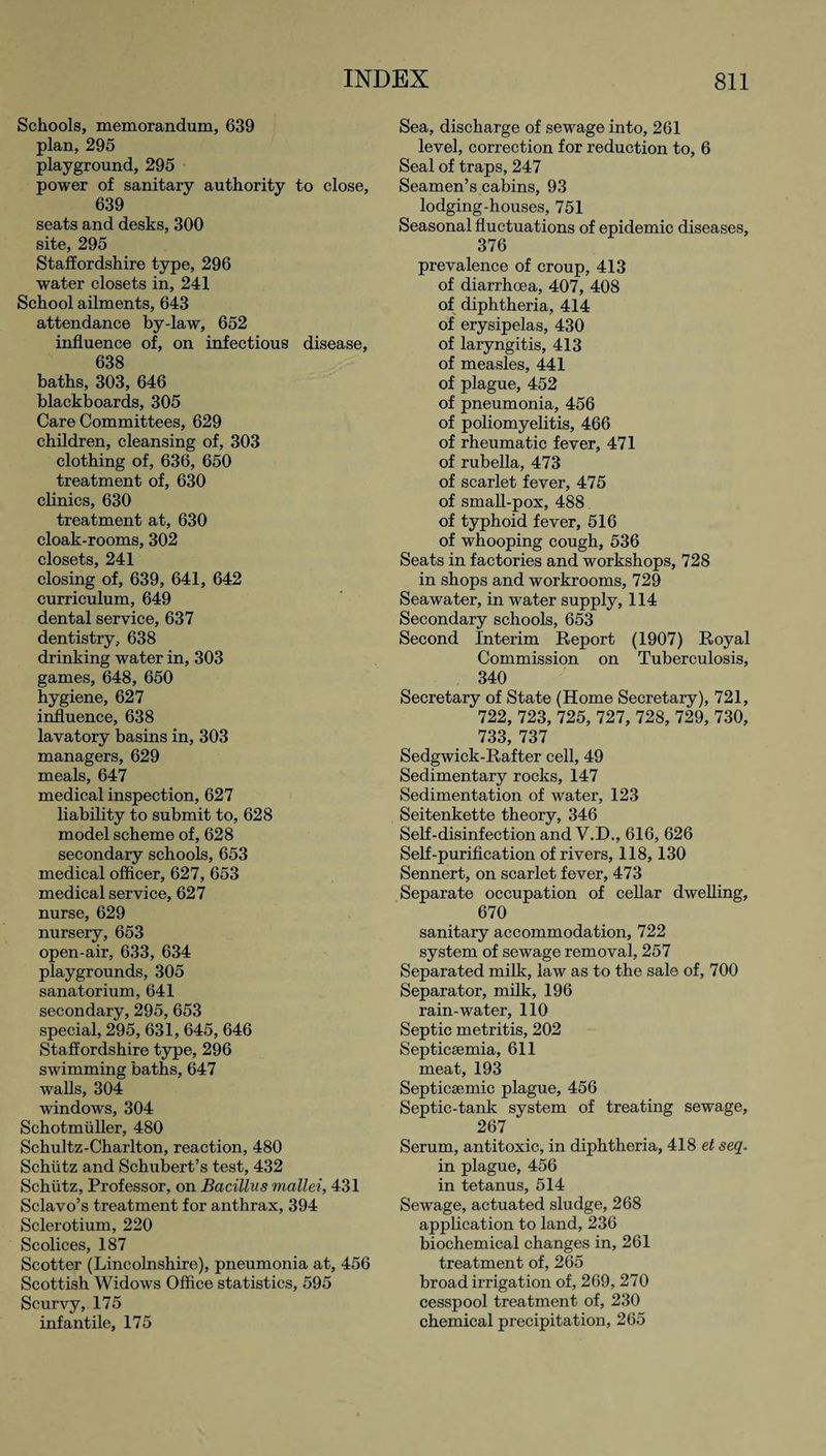 Schools, memorandum, 639 plan, 295 playground, 295 power of sanitary authority to close, 639 seats and desks, 300 site, 295 Staffordshire type, 296 water closets in, 241 School ailments, 643 attendance by-law, 652 influence of, on infectious disease, 638 baths, 303, 646 blackboards, 305 Care Committees, 629 children, cleansing of, 303 clothing of, 636, 650 treatment of, 630 clinics, 630 treatment at, 630 cloak-rooms, 302 closets, 241 closing of, 639, 641, 642 curriculum, 649 dental service, 637 dentistry, 638 drinking water in, 303 games, 648, 650 hygiene, 627 influence, 638 lavatory basins in, 303 managers, 629 meals, 647 medical inspection, 627 liability to submit to, 628 model scheme of, 628 secondary schools, 653 medical officer, 627, 653 medical service, 627 nurse, 629 nursery, 653 open-air, 633, 634 playgrounds, 305 sanatorium, 641 secondary, 295, 653 special, 295, 631, 645, 646 Staffordshire type, 296 swimming baths, 647 walls, 304 windows, 304 Schotmiiller, 480 Schultz-Charlton, reaction, 480 Schiitz and Schubert’s test, 432 Schiitz, Professor, on Bacillus mallei, 431 Sclavo’s treatment for anthrax, 394 Sclerotium, 220 Scolices, 187 Scotter (Lincolnshire), pneumonia at, 456 Scottish Widows Office statistics, 595 Scurvy, 175 infantile, 175 Sea, discharge of sewage into, 261 level, correction for reduction to, 6 Seal of traps, 247 Seamen’s cabins, 93 lodging-houses, 751 Seasonal fluctuations of epidemic diseases, 376 prevalence of croup, 413 of diarrhoea, 407, 408 of diphtheria, 414 of erysipelas, 430 of laryngitis, 413 of measles, 441 of plague, 452 of pneumonia, 456 of poliomyelitis, 466 of rheumatic fever, 471 of rubella, 473 of scarlet fever, 475 of small-pox, 488 of typhoid fever, 516 of whooping cough, 536 Seats in factories and workshops, 728 in shops and workrooms, 729 Seawater, in water supply, 114 Secondary schools, 653 Second Interim Report (1907) Royal Commission on Tuberculosis, 340 Secretary of State (Home Secretary), 721, 722, 723, 725, 727, 728, 729, 730, 733, 737 Sedgwick-Rafter cell, 49 Sedimentary rocks, 147 Sedimentation of water, 123 Seitenkette theory, 346 Self-disinfection and V.D., 616, 626 Self-purification of rivers, 118,130 Sennert, on scarlet fever, 473 Separate occupation of cellar dwelling, 670 sanitary accommodation, 722 system of sewage removal, 257 Separated milk, law as to the sale of, 700 Separator, milk, 196 rain-water, 110 Septic metritis, 202 Septicaemia, 611 meat, 193 Septicaemic plague, 456 Septic-tank system of treating sewage, 267 Serum, antitoxic, in diphtheria, 418 et seq. in plague, 456 in tetanus, 514 Sewage, actuated sludge, 268 application to land, 236 biochemical changes in, 261 treatment of, 265 broad irrigation of, 269, 270 cesspool treatment of, 230 chemical precipitation, 265