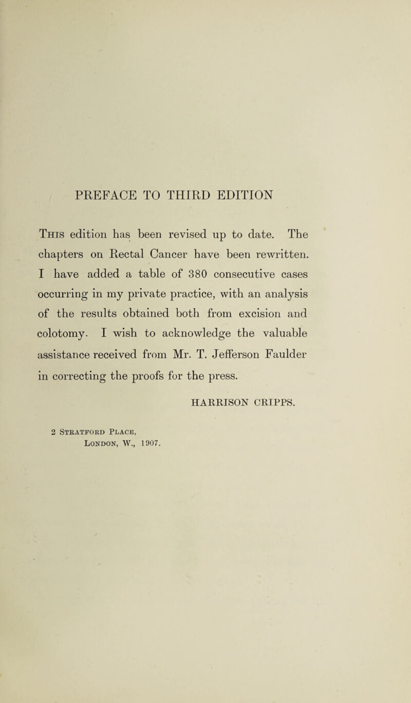 This edition has been revised up to date. The chapters on Rectal Cancer have been rewritten. I have added a table of 380 consecutive cases occurring in my private practice, with an analysis of the results obtained both from excision and colotomy. I wish to acknowledge the valuable assistance received from Mr. T. Jefferson Faulder in correcting the proofs for the press. HARRISON CRIPPS. 2 Stratford Place, London, W., 1907.