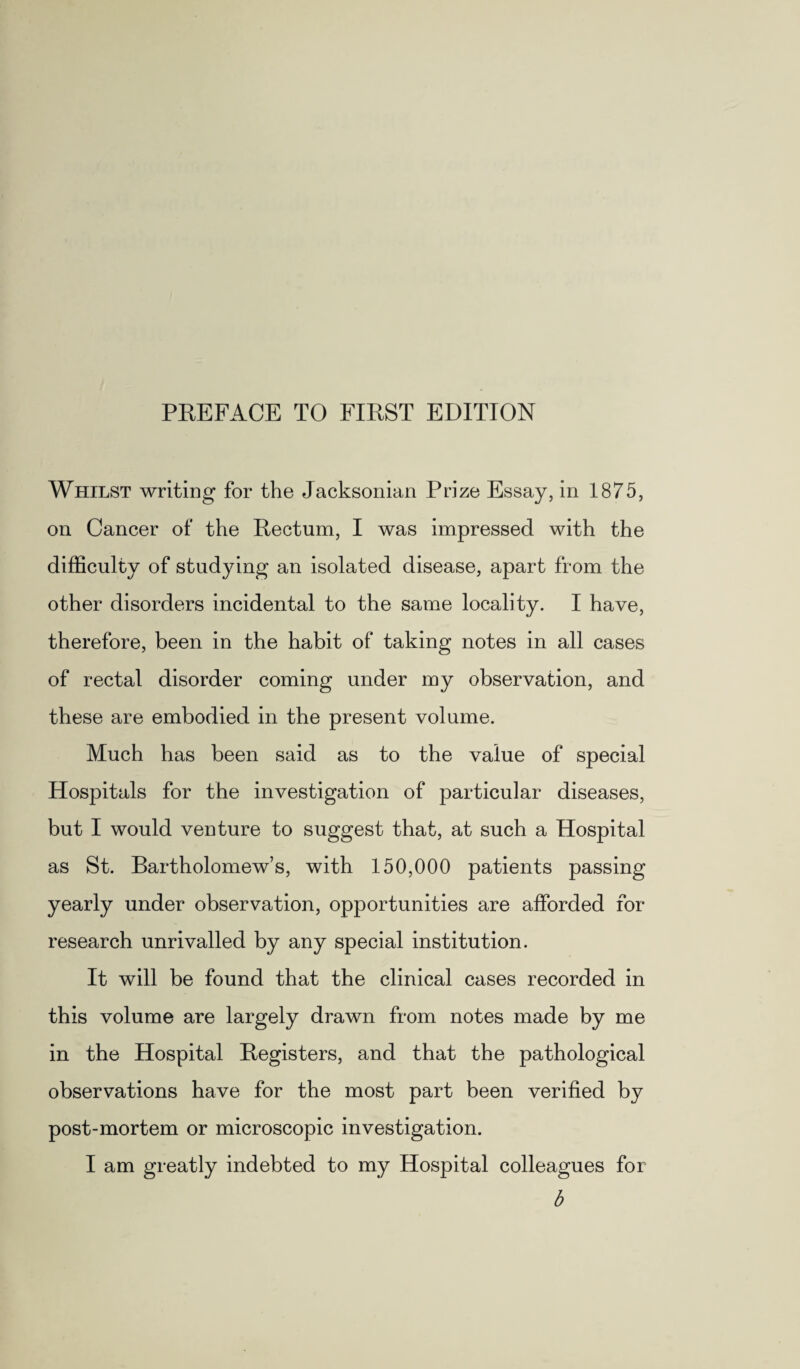 Whilst writing for the Jacksonian Prize Essay, in 1875, on Cancer of the Rectum, I was impressed with the difficulty of studying an isolated disease, apart from the other disorders incidental to the same locality. I have, therefore, been in the habit of taking notes in all cases of rectal disorder coming under my observation, and these are embodied in the present volume. Much has been said as to the value of special Hospitals for the investigation of particular diseases, but I would venture to suggest that, at such a Hospital as St. Bartholomew’s, with 150,000 patients passing yearly under observation, opportunities are afforded for research unrivalled by any special institution. It will be found that the clinical cases recorded in this volume are largely drawn from notes made by me in the Hospital Registers, and that the pathological observations have for the most part been verified by post-mortem or microscopic investigation. I am greatly indebted to my Hospital colleagues for b