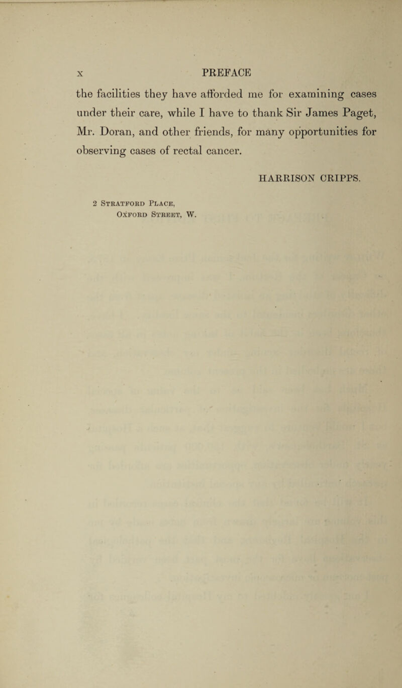 X PREFACE the facilities they have afforded me for examining cases under their care, while I have to thank Sir James Paget, Mr. Doran, and other friends, for many opportunities for observing cases of rectal cancer. HARRISON CRIPPS. 2 Stratford Place, Oxford Street, W.