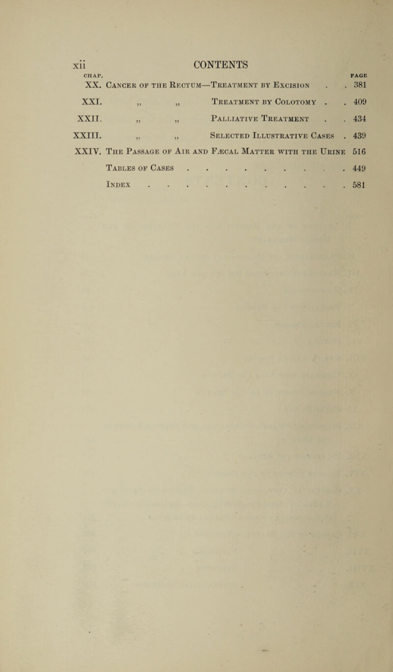 CHAP. PAGE XX. Cancer of the Rectum—Treatment by Excision . . 381 XXI. „ „ Treatment by Colotomy . . 409 XXII. ,, „ Palliative Treatment . . 434 XXIII. ,, „ Selected Illustrative Cases . 439 XXIY. The Passage of Air and Faecal Matter with the Urine 516 Tables of Cases.449 Index.581