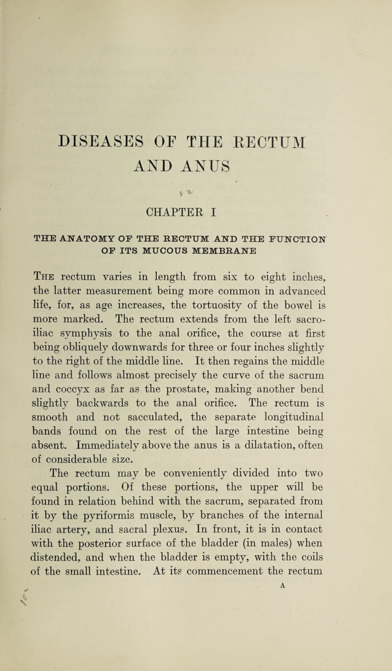 DISEASES OE THE RECTUM AND ANUS CHAPTER I THE ANATOMY OF THE RECTUM AND THE FUNCTION OF ITS MUCOUS MEMBRANE The rectum varies in length from six to eight inches, the latter measurement being more common in advanced life, for, as age increases, the tortuosity of the bowel is more marked. The rectum extends from the left sacro¬ iliac symphysis to the anal orifice, the course at first being obliquely downwards for three or four inches slightly to the right of the middle line. It then regains the middle line and follows almost precisely the curve of the sacrum and coccyx as far as the prostate, making another bend slightly backwards to the anal orifice. The rectum is smooth and not sacculated, the separate longitudinal bands found on the rest of the large intestine being absent. Immediately above the anus is a dilatation, often of considerable size. The rectum may be conveniently divided into two equal portions. Of these portions, the upper will be found in relation behind with the sacrum, separated from it by the pyriformis muscle, by branches of the internal iliac artery, and sacral plexus. In front, it is in contact with the posterior surface of the bladder (in males) when distended, and when the bladder is empty, with the coils of the small intestine. At its commencement the rectum