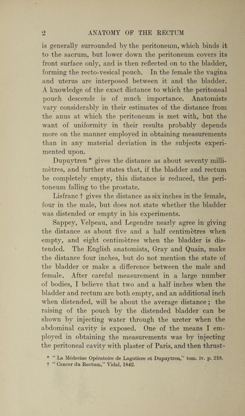 is generally surrounded by the peritoneum, which binds it to the sacrum, but lower down the peritoneum covers its front surface only, and is then reflected on to the bladder, forming the recto-vesical pouch. In the female the vagina and uterus are interposed between it and the bladder. A knowledge of the exact distance to which the peritoneal pouch descends is of much importance. Anatomists vary considerably in their estimates of the distance from the anus at which the peritoneum is met with, but the want of uniformity in their results probably depends more on the manner employed in obtaining measurements than in any material deviation in the subjects experi¬ mented unon. J_ Dupuytren * gives the distance as about seventy milli¬ metres, and further states that, if the bladder and rectum be completely empty, this distance is reduced, the peri¬ toneum falling to the prostate. Lisfranc t gives the distance as six inches in the female, four in the male, but does not state whether the bladder was distended or empty in his experiments. Sappey, Velpeau, and Legendre nearly agree in giving the distance as about five and a half centimetres when empty, and eight centimetres when the bladder is dis¬ tended. The English anatomists, Gray and Quain, make the distance four inches, but do not mention the state of the bladder or make a difference between the male and female. After careful measurement in a large number of bodies, I believe that two and a half inches when the bladder and rectum are both empty, and an additional inch when distended, will be about the average distance ; the raising of the pouch by the distended bladder can be shown by injecting water through the ureter when the abdominal cavity is exposed. One of the means I em¬ ployed in obtaining the measurements was by injecting the peritoneal cavity with plaster of Paris, and then thrust- * ‘La Medecine Operatoire de Lagutiere et Dupuytren/’ tom. iv. p. 21S. t “ Cancer du Rectum,” Vidal, 1842.