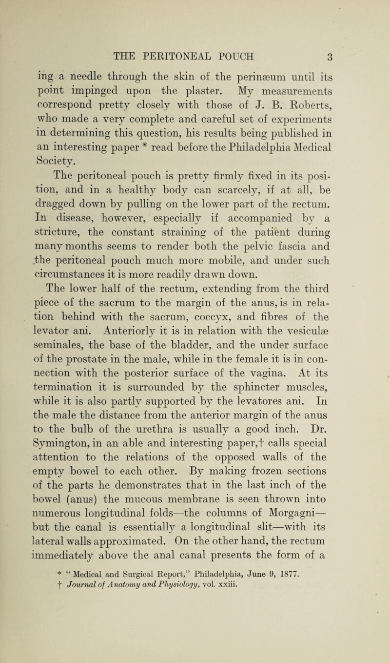 ing a needle through, the skin of the perinaeum until its point impinged upon the plaster. My measurements correspond pretty closely with those of J. B. Roberts, who made a very complete and careful set of experiments in determining this question, his results being published in an interesting paper * read before the Philadelphia Medical Society. The peritoneal pouch is pretty firmly fixed in its posi¬ tion, and in a healthy body can scarcely, if at all, be dragged down by pulling on the lower part of the rectum. In disease, however, especially if accompanied by a stricture, the constant straining of the patient during many months seems to render both the pelvic fascia and the peritoneal pouch much more mobile, and under such circumstances it is more readily drawn down. The lower half of the rectum, extending from the third piece of the sacrum to the margin of the anus, is in rela¬ tion behind with the sacrum, coccyx, and fibres of the levator ani. Anteriorly it is in relation with the vesiculae seminales, the base of the bladder, and the under surface of the prostate in the male, while in the female it is in con¬ nection with the posterior surface of the vagina. At its termination it is surrounded by the sphincter muscles, wdiile it is also partly supported by the levatores ani. In the male the distance from the anterior margin of the anus to the bulb of the urethra is usually a good inch. Dr. Symington, in an able and interesting paper,t calls special attention to the relations of the opposed walls of the empty bowel to each other. By making frozen sections of the parts he demonstrates that in the last inch of the bowel (anus) the mucous membrane is seen thrown into numerous longitudinal folds—the columns of Morgagni— but the canal is essentially a longitudinal slit—with its lateral walls approximated. On the other hand, the rectum immediately above the anal canal presents the form of a * “ Medical and Surgical Report,” Philadelphia, June 9, 1877. t Journal of Anatomy and Physiology, vol. xxiii.