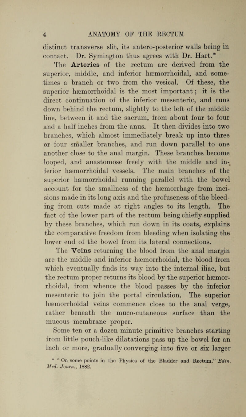 distinct transverse slit, its antero-posterior walls being in contact. Dr. Symington thus agrees with Dr. Hart.* The Arteries of the rectum are derived from the superior, middle, and inferior haemorrhoidal, and some¬ times a branch or two from the vesical. Of these, the superior haemorrhoidal is the most important; it is the direct continuation of the inferior mesenteric, and runs down behind the rectum, slightly to the left of the middle line, between it and the sacrum, from about four to four and a half inches from the anus. It then divides into two branches, which almost immediately break up into three or four smaller branches, and run down parallel to one another close to the anal margin. These branches become looped, and anastomose freely with the middle and in¬ ferior haemorrhoidal vessels. The main branches of the superior haemorrhoidal running parallel with the bowel account for the smallness of the haemorrhage from inci¬ sions made in its long axis and the profuseness of the bleed¬ ing from cuts made at right angles to its length. The fact of the lower part of the rectum being chiefly supplied by these branches, which run down in its coats, explains the comparative freedom from bleeding when isolating the lower end of the bowel from its lateral connections. The Veins returning the blood from the anal margin are the middle and inferior haemorrhoidal, the blood from which eventually finds its way into the internal iliac, but the rectum proper returns its blood by the superior haemor¬ rhoidal, from whence the blood passes by the inferior mesenteric to join the portal circulation. The superior haemorrhoidal veins commence close to the anal verge, rather beneath the muco-cutaneous surface than the mucous membrane proper. Some ten or a dozen minute primitive branches starting from little pouch-like dilatations pass up the bowel for an inch or more, gradually converging into five or six larger * “ On some points in the Physics of the Bladder and Rectum,” Edin. Med. Journ.y 1882.