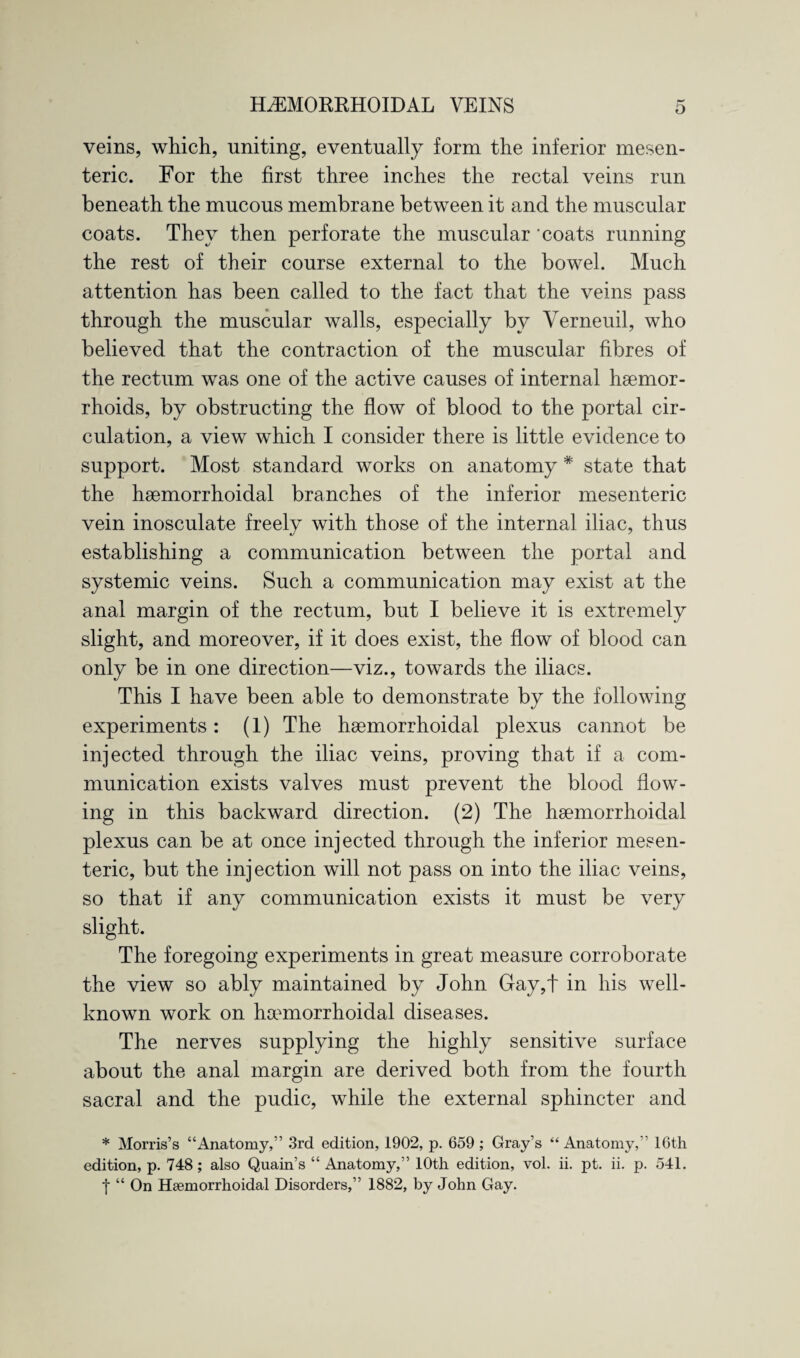 veins, which, uniting, eventually form the inferior mesen¬ teric. For the first three inches the rectal veins run beneath the mucous membrane between it and the muscular coats. They then perforate the muscular 'coats running the rest of their course external to the bowel. Much attention has been called to the fact that the veins pass through the muscular walls, especially by Verneuil, who believed that the contraction of the muscular fibres of the rectum was one of the active causes of internal haemor¬ rhoids, by obstructing the flow of blood to the portal cir¬ culation, a view which I consider there is little evidence to support. Most standard works on anatomy * state that the haemorrhoidal branches of the inferior mesenteric vein inosculate freely with those of the internal iliac, thus establishing a communication between the portal and systemic veins. Such a communication may exist at the anal margin of the rectum, but I believe it is extremely slight, and moreover, if it does exist, the flow of blood can only be in one direction—viz., towards the iliacs. This I have been able to demonstrate by the following experiments: (1) The hsemorrhoidal plexus cannot be injected through the iliac veins, proving that if a com¬ munication exists valves must prevent the blood flow¬ ing in this backward direction. (2) The hsemorrhoidal plexus can be at once injected through the inferior mesen¬ teric, but the injection will not pass on into the iliac veins, so that if any communication exists it must be very slight. The foregoing experiments in great measure corroborate the view so ably maintained by John Gay,t in his well- known work on hamiorrhoidal diseases. The nerves supplying the highly sensitive surface about the anal margin are derived both from the fourth sacral and the pudic, while the external sphincter and * Morris’s “Anatomy,” 3rd edition, 1902, p. 659 ; Gray’s “ Anatomy,” 16th edition, p. 748 ; also Quain’s “ Anatomy,” 10th edition, vol. ii. pt. ii. p. 541. | “ On Haemorrhoidal Disorders,” 1882, by John Gay.