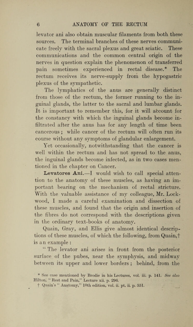 levator ani also obtain muscular filaments from both these sources. The terminal branches of these nerves communi¬ cate freely with the sacral plexus and great sciatic. These communications and the common central origin of the nerves in question explain the phenomenon of transferred pain sometimes experienced in rectal disease.* The rectum receives its nerve-supply from the hypogastric plexus of the sympathetic. The lymphatics of the anus are generally distinct from those of the rectum, the former running to the in¬ guinal glands, the latter to the sacral and lumbar glands. It is important to remember this, for it will account for the constancy with which the inguinal glands become in¬ filtrated after the anus has for any length of time been cancerous ; while cancer of the rectum will often run its course without any symptoms of glandular enlargement. Yet occasionally, notwithstanding that the cancer is well within the rectum and has not spread to the anus, the inguinal glands become infected, as in two cases men¬ tioned in the chapter on Cancer. Levatores Ani.—I would wish to call special atten¬ tion to the anatomy of these muscles, as having an im¬ portant bearing on the mechanism of rectal stricture. With the valuable assistance of my colleague, Mr. Lock- wood, I made a careful examination and dissection of these muscles, and found that the origin and insertion of the fibres do not correspond with the descriptions given in the ordinary text-books of anatomy. Quain, Gray, and Ellis give almost identical descrip¬ tions of these muscles, of which the following, from Quain,t is an example : The levator ani arises in front from the posterior surface of the pubes, near the symphysis, and midway between its upper and lower borders ; behind, from the * See case mentioned by Brodie in his Lectures, vol. iii. p. 141. See also Hilton, “ Rest and Pain,” Lecture xii. p. 296. t Quain’s “ Anatomy,” lOtli edition, vol. ii. pt. ii. p. 551.