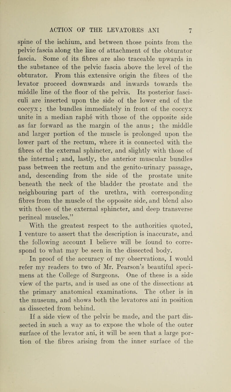 spine of the ischium, and between those points from the pelvic fascia along the line of attachment of the obturator fascia. Some of its fibres are also traceable upwards in the substance of the pelvic fascia above the level of the obturator. From this extensive origin the fibres of the levator proceed downwards and inwards towards the middle line of the floor of the pelvis. Its posterior fasci¬ culi are inserted upon the side of the lower end of the coccyx ; the bundles immediately in front of the coccyx unite in a median raphe with those of the opposite side as far forward as the margin of the anus ; the middle and larger portion of the muscle is prolonged upon the lower part of the rectum, where it is connected with the fibres of the external sphincter, and slightly with those of the internal; and, lastly, the anterior muscular bundles pass between the rectum and the genito-urinary passage, and, descending from the side of the prostate unite beneath the neck of the bladder the prostate and the neighbouring part of the urethra, with corresponding fibres from the muscle of the opposite side, and blend also with those of the external sphincter, and deep transverse perineal muscles.” With the greatest respect to the authorities quoted, I venture to assert that the description is inaccurate, and the following account I believe will be found to corre¬ spond to what may be seen in the dissected body. In proof of the accuracy of my observations, I would refer my readers to two of Mr. Pearson’s beautiful speci¬ mens at the College of Surgeons. One of these is a side view of the parts, and is used as one of the dissections at the primary anatomical examinations. The other is in the museum, and shows both the levatores ani in position as dissected from behind. If a side view of the pelvis be made, and the part dis¬ sected in such a way as to expose the whole of the outer surface of the levator ani, it will be seen that a large por¬ tion of the fibres arising from the inner surface of the