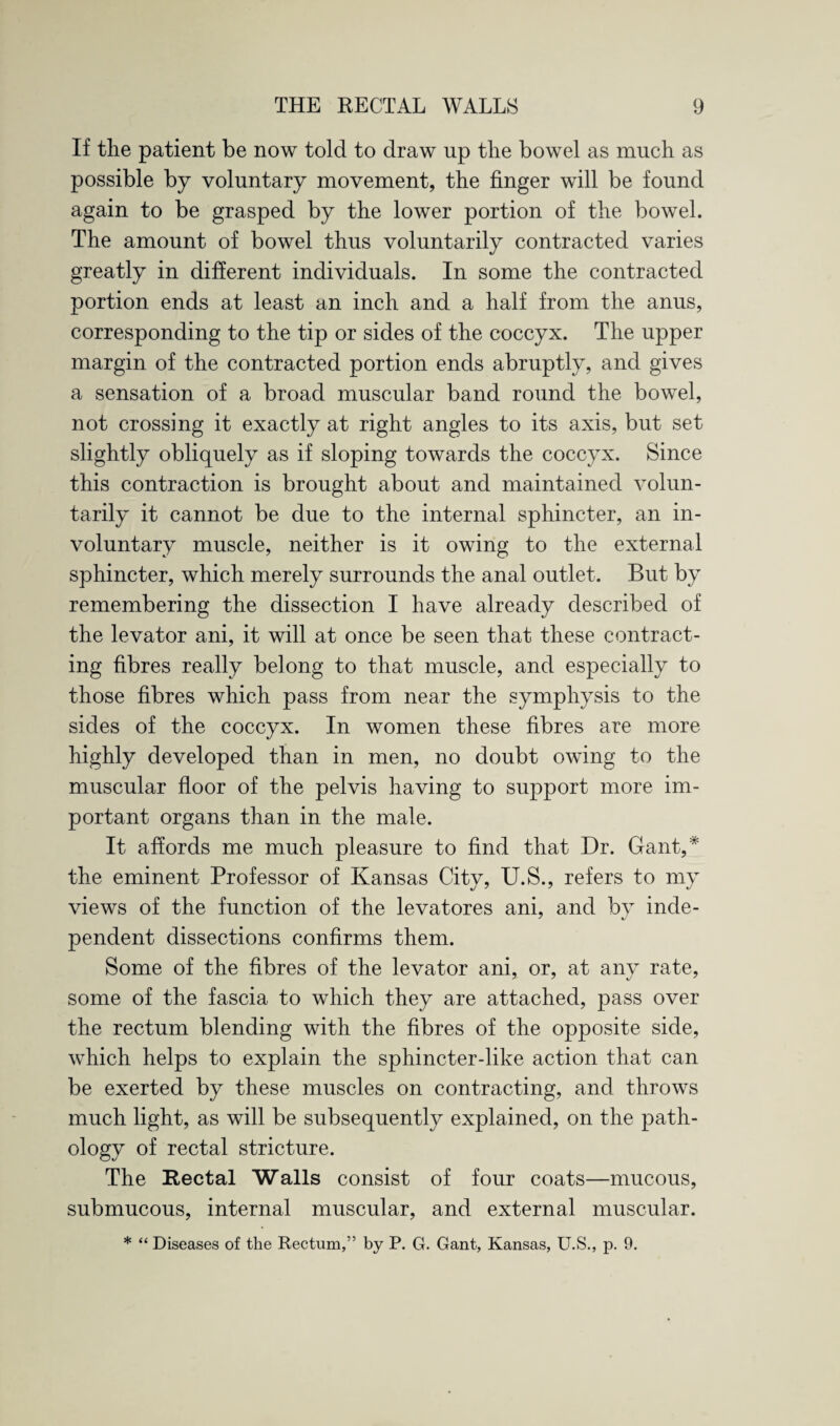 If the patient be now told to draw up the bowel as much as possible by voluntary movement, the finger will be found again to be grasped by the lower portion of the bowel. The amount of bowel thus voluntarily contracted varies greatly in different individuals. In some the contracted portion ends at least an inch and a half from the anus, corresponding to the tip or sides of the coccyx. The upper margin of the contracted portion ends abruptly, and gives a sensation of a broad muscular band round the bowel, not crossing it exactly at right angles to its axis, but set slightly obliquely as if sloping towards the coccyx. Since this contraction is brought about and maintained volun¬ tarily it cannot be due to the internal sphincter, an in¬ voluntary muscle, neither is it owing to the external sphincter, which merely surrounds the anal outlet. But by remembering the dissection I have already described of the levator ani, it will at once be seen that these contract¬ ing fibres really belong to that muscle, and especially to those fibres which pass from near the symphysis to the sides of the coccyx. In women these fibres are more highly developed than in men, no doubt owing to the muscular floor of the pelvis having to support more im¬ portant organs than in the male. It affords me much pleasure to find that Dr. Gant,* the eminent Professor of Kansas City, U.S., refers to my views of the function of the levatores ani, and by inde¬ pendent dissections confirms them. Some of the fibres of the levator ani, or, at any rate, some of the fascia to which they are attached, pass over the rectum blending with the fibres of the opposite side, which helps to explain the sphincter-like action that can be exerted by these muscles on contracting, and throws much light, as will be subsequently explained, on the path¬ ology of rectal stricture. The Rectal Walls consist of four coats—mucous, submucous, internal muscular, and external muscular. * “ Diseases of the Rectum,” by P. G. Gant, Kansas, U.S., p. 9.