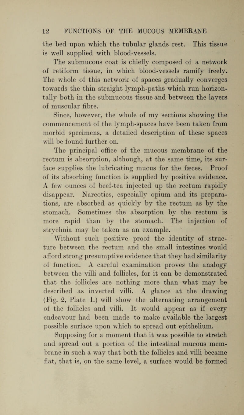 the bed upon which the tubular glands rest. This tissue is well supplied with blood-vessels. The submucous coat is chiefly composed of a network of retiform tissue, in which blood-vessels ramify freely. The whole of this network of spaces gradually converges towards the thin straight lymph-paths which run horizon¬ tally both in the submucous tissue and between the layers of muscular fibre. Since, however, the whole of my sections showing the commencement of the lymph-spaces have been taken from morbid specimens, a detailed description of these spaces will be found further on. The principal office of the mucous membrane of the rectum is absorption, although, at the same time, its sur¬ face supplies the lubricating mucus for the faeces. Proof of its absorbing function is supplied by positive evidence. A few ounces of beef-tea injected up the rectum rapidly disappear. Narcotics, especially opium and its prepara¬ tions, are absorbed as quickly by the rectum as by the stomach. Sometimes the absorption by the rectum is more rapid than by the stomach. The injection of strychnia may be taken as an example. Without such positive proof the identity of struc¬ ture between the rectum and the small intestines would afford strong presumptive evidence that they had similarity of function. A careful examination proves the analogy between the villi and follicles, for it can be demonstrated that the follicles are nothing more than what may be described as inverted villi. A glance at the drawing (Fig. 2, Plate I.) will show the alternating arrangement of the follicles and villi. It would appear as if every endeavour had been made to make available the largest possible surface upon which to spread out epithelium. Supposing for a moment that it was possible to stretch and spread out a portion of the intestinal mucous mem¬ brane in such a way that both the follicles and villi became flat, that is, on the same level, a surface would be formed