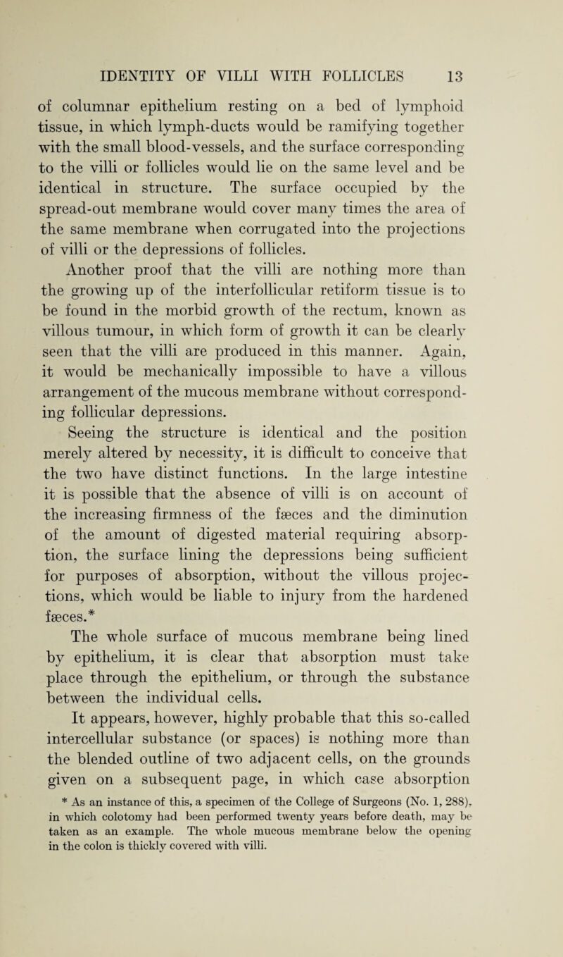 of columnar epithelium resting on a bed of lymphoid tissue, in which lymph-ducts would be ramifying together with the small blood-vessels, and the surface corresponding to the villi or follicles would lie on the same level and be identical in structure. The surface occupied by the spread-out membrane would cover many times the area of the same membrane when corrugated into the projections of villi or the depressions of follicles. Another proof that the villi are nothing more than the growing up of the interfollicular retiform tissue is to be found in the morbid growth of the rectum, known as villous tumour, in which form of growth it can be clearly seen that the villi are produced in this manner. Again, it would be mechanically impossible to have a villous arrangement of the mucous membrane without correspond¬ ing follicular depressions. Seeing the structure is identical and the position merely altered by necessity, it is difficult to conceive that the two have distinct functions. In the large intestine it is possible that the absence of villi is on account of the increasing firmness of the fseces and the diminution of the amount of digested material requiring absorp¬ tion, the surface lining the depressions being sufficient for purposes of absorption, without the villous projec¬ tions, which would be liable to injury from the hardened faeces.* The whole surface of mucous membrane being lined by epithelium, it is clear that absorption must take place through the epithelium, or through the substance between the individual cells. It appears, however, highly probable that this so-called intercellular substance (or spaces) is nothing more than the blended outline of two adjacent cells, on the grounds given on a subsequent page, in which case absorption * As an instance of this, a specimen of the College of Surgeons (No. i, 288). in which colotomy had been performed twenty years before death, may be taken as an example. The whole mucous membrane below the opening in the colon is thickly covered with villi.