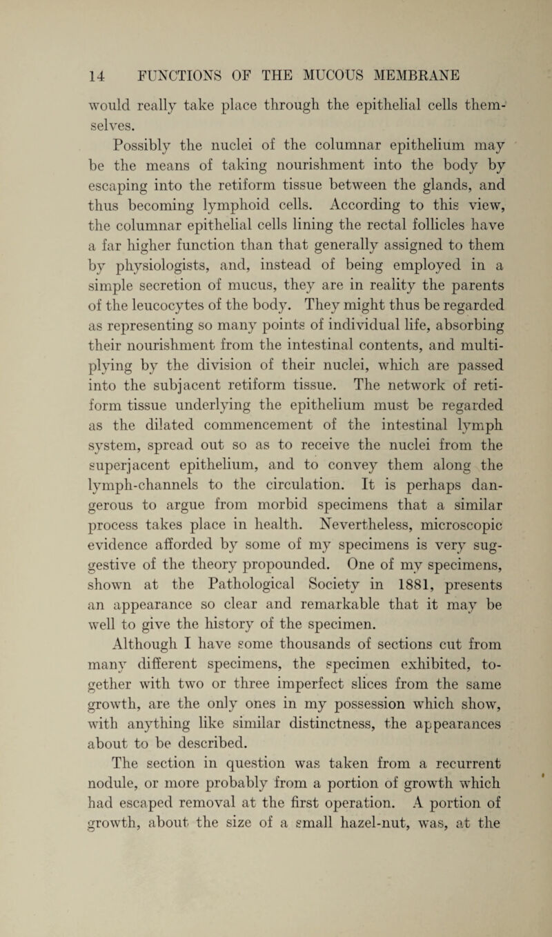 would really take place through the epithelial cells them¬ selves. Possibly the nuclei of the columnar epithelium may be the means of taking nourishment into the body by escaping into the retiform tissue between the glands, and thus becoming lymphoid cells. According to this view, the columnar epithelial cells lining the rectal follicles have a far higher function than that generally assigned to them by physiologists, and, instead of being employed in a simple secretion of mucus, they are in reality the parents of the leucocytes of the body. They might thus be regarded as representing so many points of individual life, absorbing their nourishment from the intestinal contents, and multi¬ plying by the division of their nuclei, which are passed into the subjacent retiform tissue. The network of reti¬ form tissue underlying the epithelium must be regarded as the dilated commencement of the intestinal lymph system, spread out so as to receive the nuclei from the superjacent epithelium, and to convey them along the lymph-channels to the circulation. It is perhaps dan¬ gerous to argue from morbid specimens that a similar process takes place in health. Nevertheless, microscopic evidence afforded by some of my specimens is very sug¬ gestive of the theory propounded. One of my specimens, shown at the Pathological Society in 1881, presents an appearance so clear and remarkable that it may be well to give the history of the specimen. Although I have some thousands of sections cut from many different specimens, the specimen exhibited, to¬ gether with two or three imperfect slices from the same growth, are the only ones in my possession which show, with anything like similar distinctness, the appearances about to be described. The section in question was taken from a recurrent nodule, or more probably from a portion of growth which had escaped removal at the first operation. A portion of growth, about the size of a small hazel-nut, was, at the
