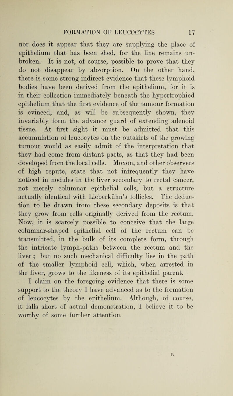nor does it appear that they are supplying the place of epithelium that has been shed, for the line remains un¬ broken. It is not, of course, possible to prove that they do not disappear by absorption. On the other hand, there is some strong indirect evidence that these lymphoid bodies have been derived from the epithelium, for it is in their collection immediately beneath the hypertrophied epithelium that the first evidence of the tumour formation is evinced, and, as will be subsequently shown, they invariably form the advance guard of extending adenoid tissue. At first sight it must be admitted that this accumulation of leucocytes on the outskirts of the growing tumour would as easily admit of the interpretation that they had come from distant parts, as that they had been developed from the local cells. Moxon, and other observers of high repute, state that not infrequently they have noticed in nodules in the liver secondary to rectal cancer, not merely columnar epithelial cells, but a structure actually identical with Lieberkiihn’s follicles. The deduc¬ tion to be drawn from these secondary deposits is that they grow from cells originally derived from the rectum. Now, it is scarcely possible to conceive that the large columnar-shaped epithelial cell of the rectum can be transmitted, in the bulk of its complete form, through the intricate lymph-paths between the rectum and the liver; but no such mechanical difficulty lies in the path of the smaller lymphoid cell, which, when arrested in the liver, grows to the likeness of its epithelial parent. I claim on the foregoing evidence that there is some support to the theory I have advanced as to the formation of leucocytes by the epithelium. Although, of course, it falls short of actual demonstration, I believe it to be worthy of some further attention. B