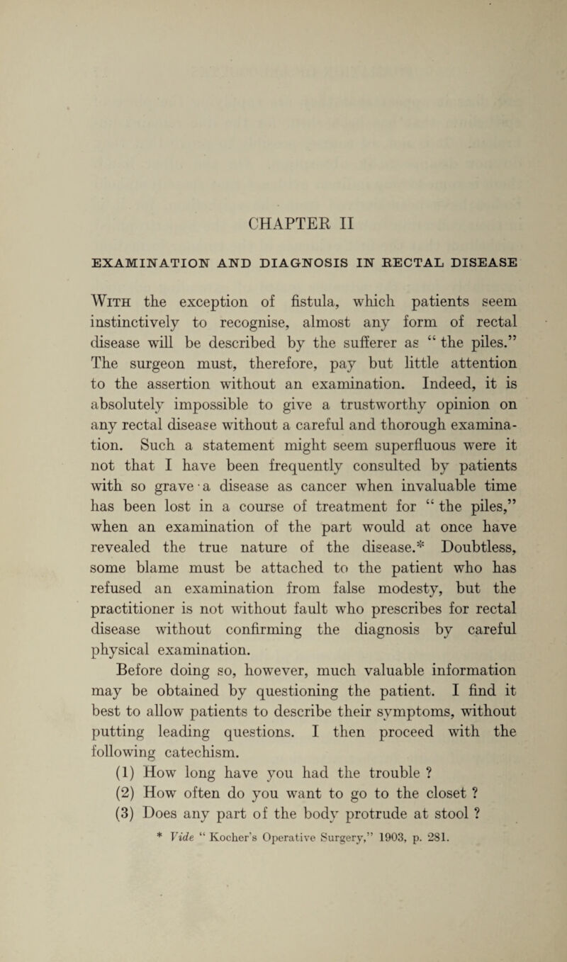 EXAMINATION AND DIAGNOSIS IN RECTAL DISEASE With the exception of fistula, which patients seem instinctively to recognise, almost any form of rectal disease will be described by the sufferer as “ the piles.” The surgeon must, therefore, pay but little attention to the assertion without an examination. Indeed, it is absolutely impossible to give a trustworthy opinion on any rectal disease without a careful and thorough examina¬ tion. Such a statement might seem superfluous were it not that I have been frequently consulted by patients with so grave • a disease as cancer when invaluable time has been lost in a course of treatment for “ the piles,” when an examination of the part would at once have revealed the true nature of the disease.* Doubtless, some blame must be attached to the patient who has refused an examination from false modesty, but the practitioner is not without fault who prescribes for rectal disease without confirming the diagnosis by careful physical examination. Before doing so, however, much valuable information may be obtained by questioning the patient. I find it best to allow patients to describe their symptoms, without putting leading questions. I then proceed with the following catechism. (1) How long have you had the trouble ? (2) How often do you want to go to the closet ? (3) Does any part of the body protrude at stool ? * Vide “ Kocher’s Operative Surgery,” 1903, p. 281.