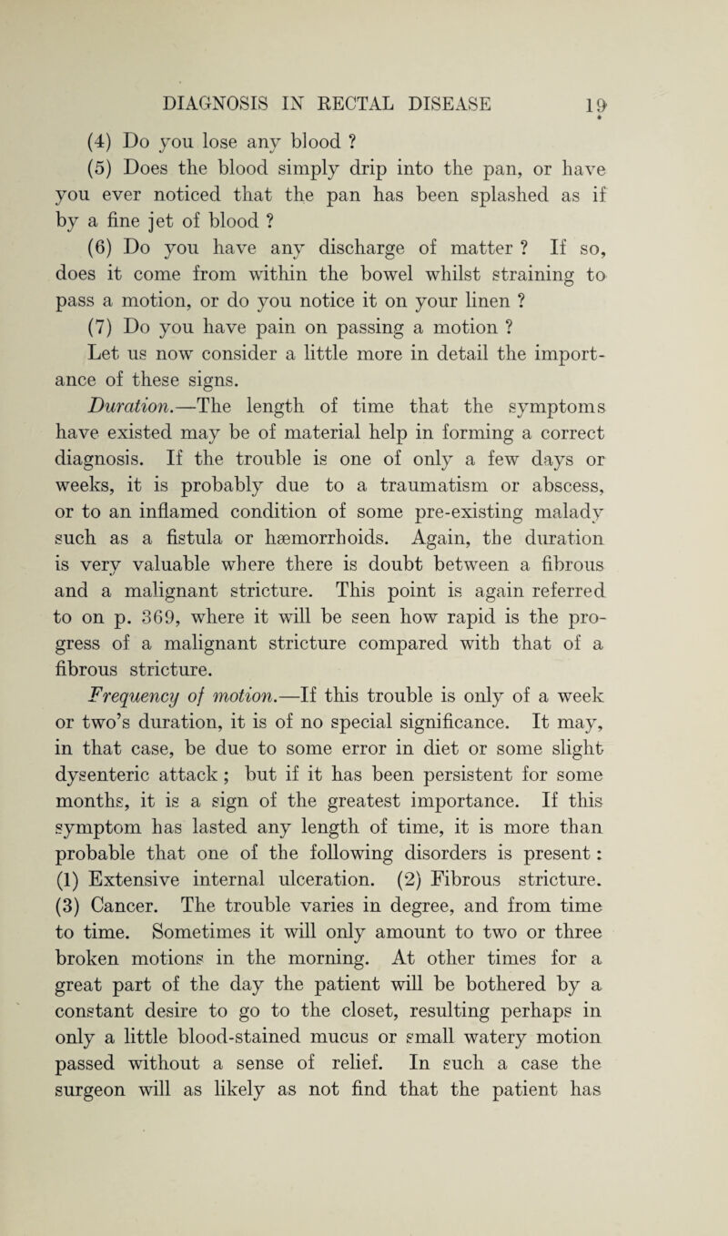 * (4) Do you lose any blood ? (5) Does the blood simply drip into the pan, or have you ever noticed that the pan has been splashed as if by a fine jet of blood ? (6) Do you have any discharge of matter ? If so, does it come from within the bowel whilst straining to pass a motion, or do you notice it on your linen ? (7) Do you have pain on passing a motion ? Let us now consider a little more in detail the import¬ ance of these signs. Duration.—The length of time that the symptoms have existed may be of material help in forming a correct diagnosis. If the trouble is one of only a few days or weeks, it is probably due to a traumatism or abscess, or to an inflamed condition of some pre-existing malady such as a fistula or haemorrhoids. Again, the duration is very valuable where there is doubt between a fibrous and a malignant stricture. This point is again referred to on p. 369, where it will be seen how rapid is the pro¬ gress of a malignant stricture compared with that of a fibrous stricture. Frequency of motion.—If this trouble is only of a week or two’s duration, it is of no special significance. It may, in that case, be due to some error in diet or some slight dysenteric attack ; but if it has been persistent for some months, it is a sign of the greatest importance. If this symptom has lasted any length of time, it is more than probable that one of the following disorders is present: (1) Extensive internal ulceration. (2) Fibrous stricture. (3) Cancer. The trouble varies in degree, and from time to time. Sometimes it will only amount to two or three broken motions in the morning. At other times for a great part of the day the patient will be bothered by a constant desire to go to the closet, resulting perhaps in only a little blood-stained mucus or small watery motion passed without a sense of relief. In such a case the surgeon will as likely as not find that the patient has