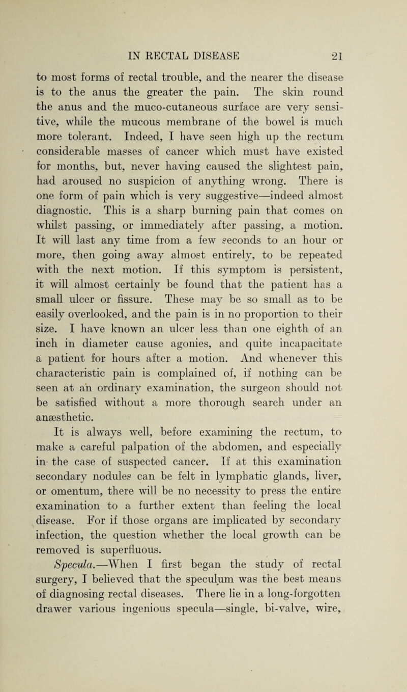 to most forms of rectal trouble, and the nearer the disease is to the anus the greater the pain. The skin round the anus and the muco-cutaneous surface are very sensi¬ tive, while the mucous membrane of the bowel is much more tolerant. Indeed, I have seen high up the rectum considerable masses of cancer which must have existed for months, but, never having caused the slightest pain, had aroused no suspicion of anything wrong. There is one form of pain which is very suggestive—indeed almost diagnostic. This is a sharp burning pain that comes on whilst passing, or immediately after passing, a motion. It will last any time from a few seconds to an hour or more, then going away almost entirely, to be repeated with the next motion. If this symptom is persistent, it will almost certainly be found that the patient has a small ulcer or fissure. These may be so small as to be easily overlooked, and the pain is in no proportion to their size. I have known an ulcer less than one eighth of an inch in diameter cause agonies, and quite incapacitate a patient for hours after a motion. And whenever this characteristic pain is complained of, if nothing can be seen at an ordinary examination, the surgeon should not be satisfied without a more thorough search under an anaesthetic. It is always well, before examining the rectum, to make a careful palpation of the abdomen, and especially in the case of suspected cancer. If at this examination secondary nodules can be felt in lymphatic glands, liver, or omentum, there will be no necessity to press the entire examination to a further extent than feeling the local disease. For if those organs are implicated by secondary infection, the question whether the local growth can be removed is superfluous. Specula.—When I first began the study of rectal surgery, I believed that the speculum was the best means of diagnosing rectal diseases. There lie in a long-forgotten drawer various ingenious specula—single, bi-valve, wire.