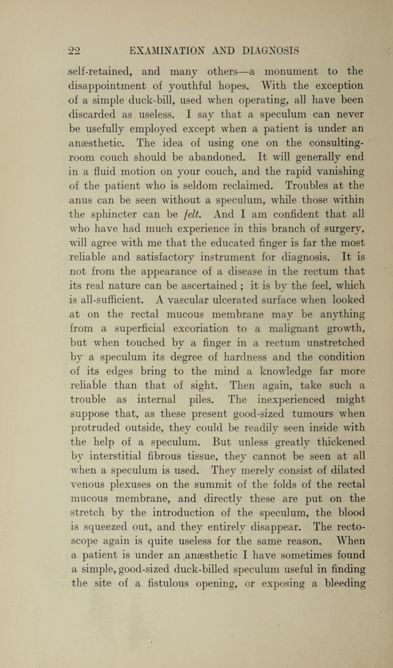 self-retained, and many others—a monument to the disappointment of youthful hopes. With the exception of a simple duck-bill, used when operating, all have been discarded as useless. I say that a speculum can never be usefully employed except when a patient is under an anaesthetic. The idea of using one on the consulting- room couch should be abandoned. It will generally end in a fluid motion on your couch, and the rapid vanishing of the patient who is seldom reclaimed. Troubles at the anus can be seen without a speculum, while those within the sphincter can be felt. And I am confident that all who have had much experience in this branch of surgery, will agree with me that the educated finger is far the most reliable and satisfactory instrument for diagnosis. It is not from the appearance of a disease in the rectum that its real nature can be ascertained ; it is by the feel, which is all-sufficient. A vascular ulcerated surface when looked at on the rectal mucous membrane may be anything from a superficial excoriation to a malignant growth, but when touched by a finger in a rectum unstretched by a speculum its degree of hardness and the condition of its edges bring to the mind a knowledge far more reliable than that of sight. Then again, take such a trouble as internal piles. The inexperienced might suppose that, as these present good-sized tumours when protruded outside, they could be readily seen inside with the help of a speculum. But unless greatly thickened by interstitial fibrous tissue, they cannot be seen at all when a speculum is used. They merely consist of dilated venous plexuses on the summit of the folds of the rectal mucous membrane, and directly these are put on the stretch by the introduction of the speculum, the blood is squeezed out, and they entirely disappear. The recto- scope again is quite useless for the same reason. When a patient is under an anaesthetic I have sometimes found a simple, good-sized duck-billed speculum useful in finding the site of a fistulous opening, or exposing a bleeding