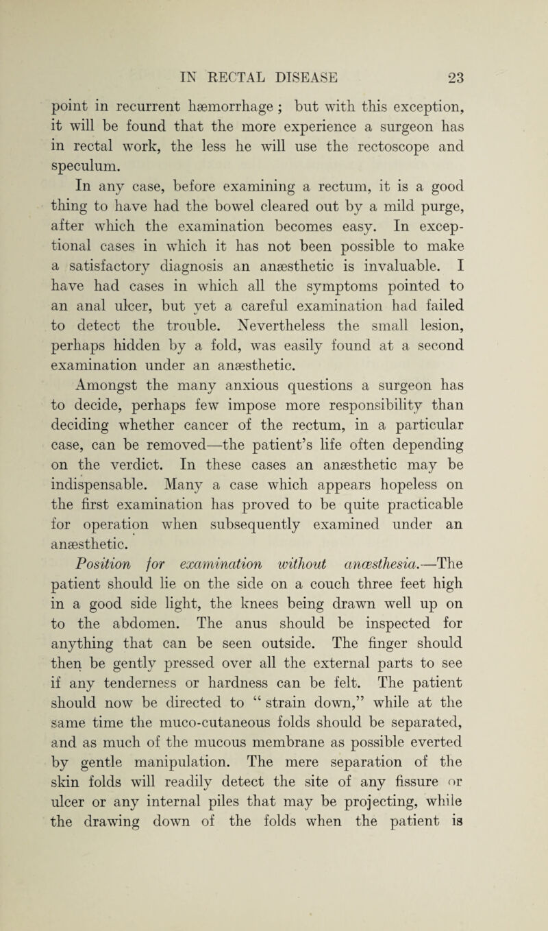 point in recurrent haemorrhage ; but with this exception, it will be found that the more experience a surgeon has in rectal work, the less he will use the rectoscope and speculum. In any case, before examining a rectum, it is a good thing to have had the bowel cleared out by a mild purge, after which the examination becomes easy. In excep¬ tional cases in which it has not been possible to make a satisfactory diagnosis an anaesthetic is invaluable. I have had cases in which all the symptoms pointed to an anal ulcer, but vet a careful examination had failed to detect the trouble. Nevertheless the small lesion, perhaps hidden by a fold, was easily found at a second examination under an anaesthetic. Amongst the many anxious questions a surgeon has to decide, perhaps few impose more responsibility than deciding whether cancer of the rectum, in a particular case, can be removed—the patient’s life often depending on the verdict. In these cases an anaesthetic may be indispensable. Many a case which appears hopeless on the first examination has proved to be quite practicable for operation when subsequently examined under an anaesthetic. Position for examination without ancesthesia.—The patient should lie on the side on a couch three feet high in a good side light, the knees being drawn well up on to the abdomen. The anus should be inspected for anything that can be seen outside. The finger should then be gently pressed over all the external parts to see if any tenderness or hardness can be felt. The patient should now be directed to “ strain down,” while at the same time the muco-cutaneous folds should be separated, and as much of the mucous membrane as possible everted by gentle manipulation. The mere separation of the skin folds will readily detect the site of any fissure or ulcer or any internal piles that may be projecting, while the drawing down of the folds when the patient is