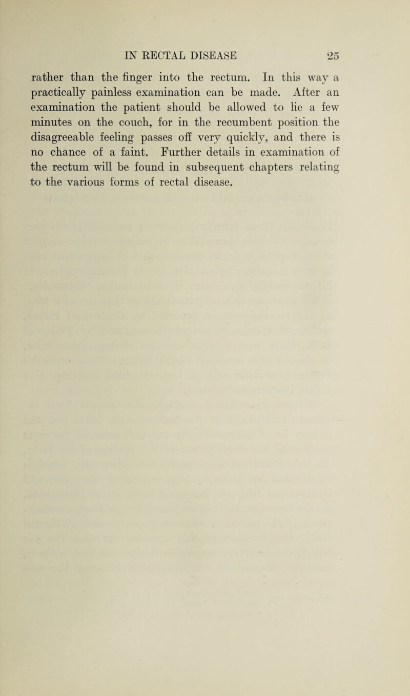 rather than the finger into the rectum. In this way a practically painless examination can be made. After an examination the patient should be allowed to lie a few minutes on the couch, for in the recumbent position the disagreeable feeling passes off very quickly, and there is no chance of a faint. Further details in examination of the rectum will be found in subsequent chapters relating to the various forms of rectal disease.