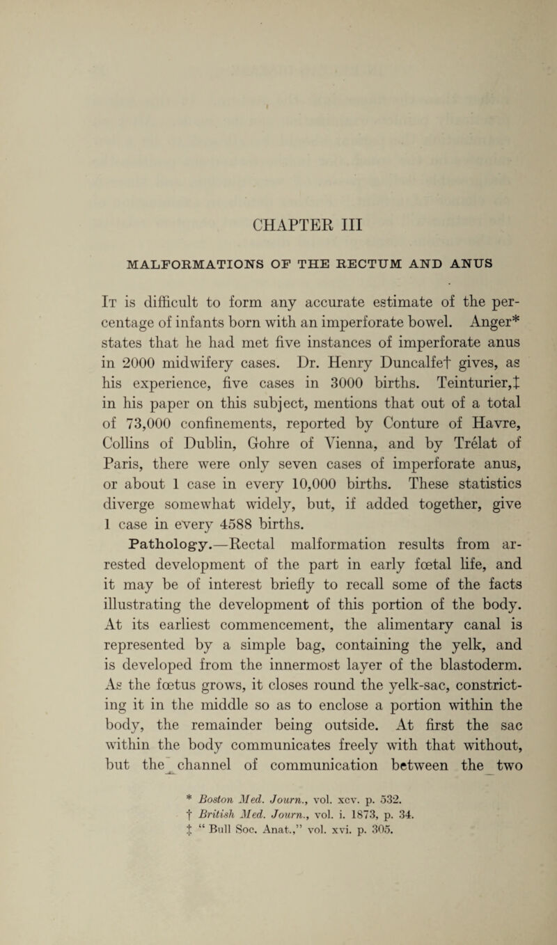 CHAPTER III MALFORMATIONS OF THE RECTUM AND ANUS It is difficult to form any accurate estimate of the per¬ centage of infants born with an imperforate bowel. Anger* states that he had met five instances of imperforate anus in 2000 midwifery cases. Dr. Henry Duncalfet gives, as his experience, five cases in 3000 births. Teinturier,]! in his paper on this subject, mentions that out of a total of 73,000 confinements, reported by Conture of Havre, Collins of Dublin, Gohre of Vienna, and by Trelat of Paris, there were only seven cases of imperforate anus, or about 1 case in every 10,000 births. These statistics diverge somewhat widely, but, if added together, give 1 case in every 4588 births. Pathology.—Rectal malformation results from ar¬ rested development of the part in early foetal life, and it may be of interest briefly to recall some of the facts illustrating the development of this portion of the body. At its earliest commencement, the alimentary canal is represented by a simple bag, containing the yelk, and is developed from the innermost layer of the blastoderm. As the foetus grows, it closes round the yelk-sac, constrict¬ ing it in the middle so as to enclose a portion within the body, the remainder being outside. At first the sac within the body communicates freely with that without, but the ^ channel of communication between the two * Boston Med. Journ., vol. xcv. p. 532. f British Med. Journ., vol. i. 1873, p. 34. % “ Bull Soc, Anat.,” vol. xvi. p. 305.