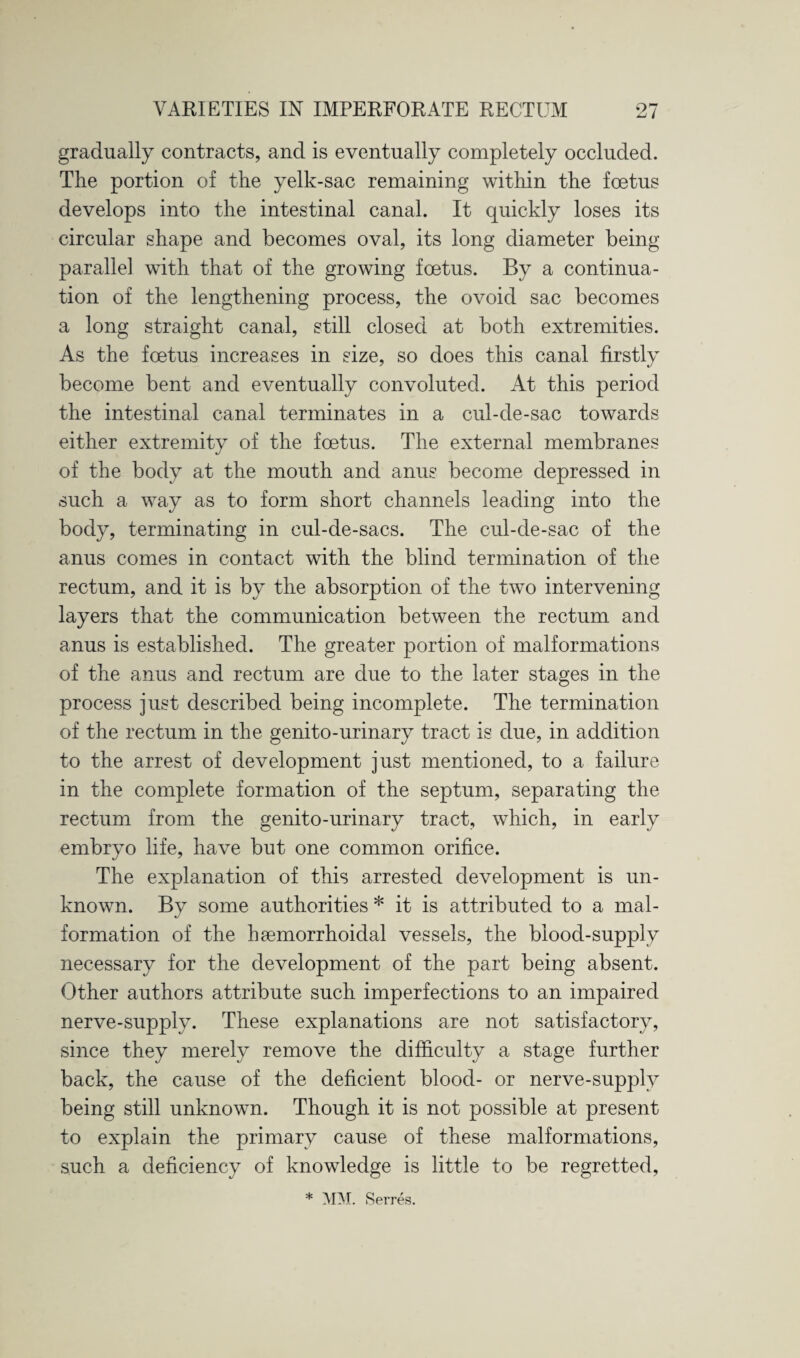 gradually contracts, and is eventually completely occluded. The portion of the yelk-sac remaining within the foetus develops into the intestinal canal. It quickly loses its circular shape and becomes oval, its long diameter being parallel with that of the growing foetus. By a continua¬ tion of the lengthening process, the ovoid sac becomes a long straight canal, still closed at both extremities. As the foetus increases in size, so does this canal firstly become bent and eventually convoluted. At this period the intestinal canal terminates in a cul-de-sac towards either extremity of the foetus. The external membranes of the body at the mouth and anus become depressed in such a way as to form short channels leading into the body, terminating in cul-de-sacs. The cul-de-sac of the anus comes in contact with the blind termination of the rectum, and it is by the absorption of the two intervening layers that the communication between the rectum and anus is established. The greater portion of malformations of the anus and rectum are due to the later stages in the process just described being incomplete. The termination of the rectum in the genito-urinary tract is due, in addition to the arrest of development just mentioned, to a failure in the complete formation of the septum, separating the rectum from the genito-urinary tract, which, in early embryo life, have but one common orifice. The explanation of this arrested development is un¬ known. By some authorities * it is attributed to a mal¬ formation of the haemorrhoidal vessels, the blood-supply necessary for the development of the part being absent. Other authors attribute such imperfections to an impaired nerve-supply. These explanations are not satisfactory, since they merely remove the difficulty a stage further back, the cause of the deficient blood- or nerve-supply being still unknown. Though it is not possible at present to explain the primary cause of these malformations, such a deficiency of knowledge is little to be regretted, * MM. Serres.