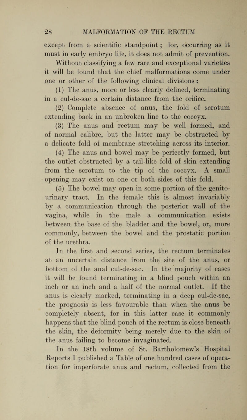 except from a scientific standpoint; for, occurring as it must in early embryo life, it does not admit of prevention. Without classifying a few rare and exceptional varieties it will be found that the chief malformations come under one or other of the following clinical divisions: (1) The anus, more or less clearly defined, terminating in a cul-de-sac a certain distance from the orifice. (2) Complete absence of anus, the fold of scrotum extending back in an unbroken line to the coccyx. (3) The anus and rectum may be well formed, and of normal calibre, but the latter may be obstructed by a delicate fold of membrane stretching across its interior. (4) The anus and bowel may be perfectly formed, but the outlet obstructed by a tail-like fold of skin extending from the scrotum to the tip of the coccyx. A small opening may exist on one or both sides of this fold. (5) The bowel may open in some portion of the genito¬ urinary tract. In the female this is almost invariably by a communication through the posterior wall of the vagina, while in the male a communication exists between the base of the bladder and the bowel, or, more commonly, between the bowel and the prostatic portion of the urethra. In the first and second series, the rectum terminates at an uncertain distance from the site of the anus, or bottom of the anal cul-de-sac. In the majority of cases it will be found terminating in a blind pouch within an inch or an inch and a half of the normal outlet. If the anus is clearly marked, terminating in a deep cul-de-sac, the prognosis is less favourable than when the anus be completely absent, for in this latter case it commonly happens that the blind pouch of the rectum is close beneath the skin, the deformity being merely due to the skin of the anus failing to become invaginated. In the 18th volume of St. Bartholomew’s Hospital Reports I published a Table of one hundred cases of opera¬ tion for imperforate anus and rectum, collected from the