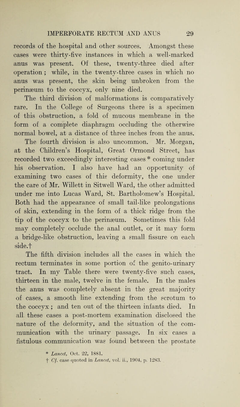 records of the hospital and other sources. Amongst these cases were thirty-five instances in which a well-marked anus was present. Of these, twenty-three died after operation ; while, in the twenty-three cases in which no anus was present, the skin being unbroken from the perinseum to the coccyx, only nine died. The third division of malformations is comparatively rare. In the College of Surgeons there is a specimen of this obstruction, a fold of mucous membrane in the form of a complete diaphragm occluding the otherwise normal bowel, at a distance of three inches from the anus. The fourth division is also uncommon. Mr. Morgan, at the Children’s Hospital, Great Ormond Street, has recorded two exceedingly interesting cases * coming under his observation. I also have had an opportunity of examining two cases of this deformity, the one under the care of Mr. Willett in Sitwell Ward, the other admitted under me into Lucas Ward, St. Bartholomew’s Hospital. Both had the appearance of small tail-like prolongations of skin, extending in the form of a thick ridge from the tip of the coccyx to the perinseum. Sometimes this fold may completely occlude the anal outlet, or it may form a bridge-like obstruction, leaving a small fissure on each side.f The fifth division includes all the cases in which the rectum terminates in some portion of the genito-urinary tract. In my Table there were twenty-five such cases, thirteen in the male, twelve in the female. In the males the anus was completely absent in the great majority of cases, a smooth line extending from the scrotum to the coccyx ; and ten out of the thirteen infants died. In all these cases a post-mortem examination disclosed the nature of the deformity, and the situation of the com¬ munication with the urinary passage. In six cases a fistulous communication was found between the prostate * Lancet, Oct. 22, 1881. | Cf. case quoted in Lancet, vol. ii., 1904, p. 1283.