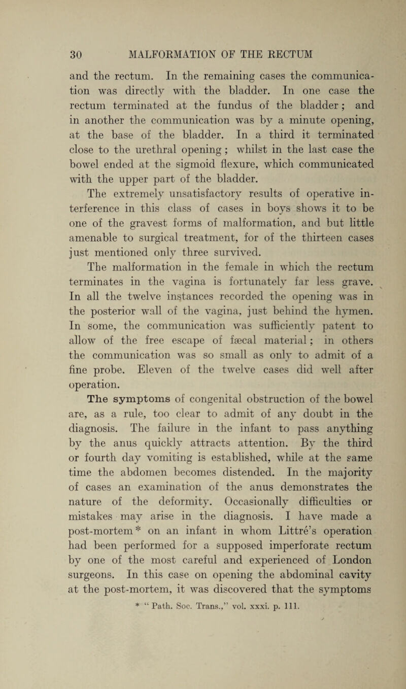 and the rectum. In the remaining cases the communica¬ tion was directly with the bladder. In one case the rectum terminated at the fundus of the bladder ; and in another the communication was by a minute opening, at the base of the bladder. In a third it terminated close to the urethral opening ; whilst in the last case the bowel ended at the sigmoid flexure, which communicated with the upper part of the bladder. The extremely unsatisfactory results of operative in¬ terference in this class of cases in boys shows it to be one of the gravest forms of malformation, and but little amenable to surgical treatment, for of the thirteen cases just mentioned only three survived. The malformation in the female in which the rectum terminates in the vagina is fortunately far less grave. In all the twelve instances recorded the opening was in the posterior wall of the vagina, just behind the hymen. In some, the communication was sufficiently patent to allow of the free escape of fsecal material; in others the communication was so small as only to admit of a fine probe. Eleven of the twelve cases did well after operation. The symptoms of congenital obstruction of the bowel are, as a rule, too clear to admit of any doubt in the diagnosis. The failure in the infant to pass anything by the anus quickly attracts attention. By the third or fourth day vomiting is established, while at the same time the abdomen becomes distended. In the majority of cases an examination of the anus demonstrates the nature of the deformity. Occasionally difficulties or mistakes may arise in the diagnosis. I have made a post-mortem* on an infant in whom Littre’s operation had been performed for a supposed imperforate rectum by one of the most careful and experienced of London surgeons. In this case on opening the abdominal cavity at the post-mortem, it was discovered that the symptoms * “Path. Soc. Trans.,” vol. xxxi. p. 111.
