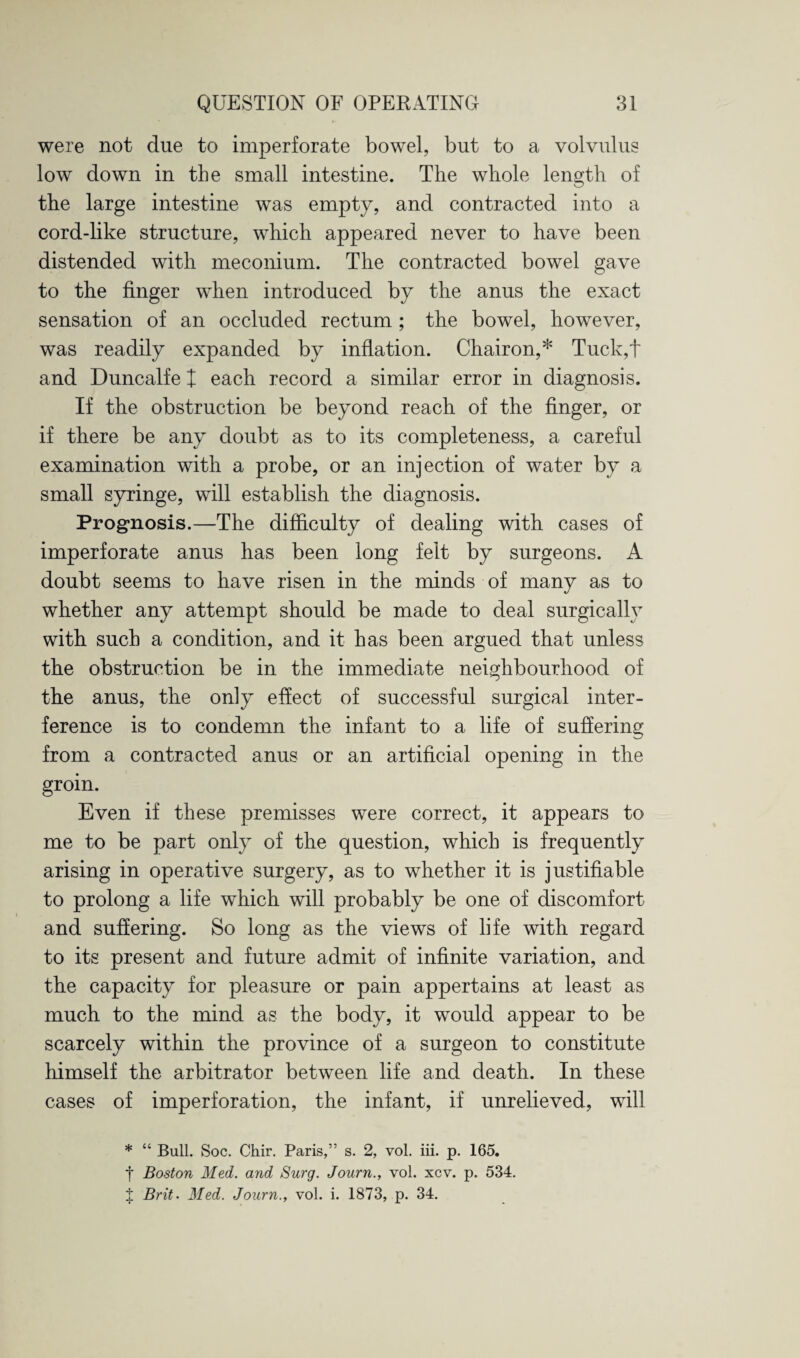 were not due to imperforate bowel, but to a volvulus low down in the small intestine. The whole length of the large intestine was empty, and contracted into a cord-like structure, which appeared never to have been distended with meconium. The contracted bowel gave to the finger when introduced by the anus the exact sensation of an occluded rectum ; the bowel, however, was readily expanded by inflation. Chairon,* Tuck,t and Duncalfe X each record a similar error in diagnosis. If the obstruction be beyond reach of the finger, or if there be any doubt as to its completeness, a careful examination with a probe, or an injection of water by a small syringe, will establish the diagnosis. Prognosis.—The difficulty of dealing with cases of imperforate anus has been long felt by surgeons. A doubt seems to have risen in the minds of many as to whether any attempt should be made to deal surgically with such a condition, and it has been argued that unless the obstruction be in the immediate neighbourhood of the anus, the only effect of successful surgical inter¬ ference is to condemn the infant to a life of suffering from a contracted anus or an artificial opening in the groin. Even if these premisses were correct, it appears to me to be part only of the question, which is frequently arising in operative surgery, as to whether it is justifiable to prolong a life which will probably be one of discomfort and suffering. So long as the views of life with regard to its present and future admit of infinite variation, and the capacity for pleasure or pain appertains at least as much to the mind as the body, it would appear to be scarcely within the province of a surgeon to constitute himself the arbitrator between life and death. In these cases of imperforation, the infant, if unrelieved, will * “ Bull. Soc. Chir. Paris,” s. 2, vol. iii. p. 165. t Boston Med. and Surg. Journ., vol. xcv. p. 534. J Brit. Med. Journ., vol. i. 1873, p. 34.