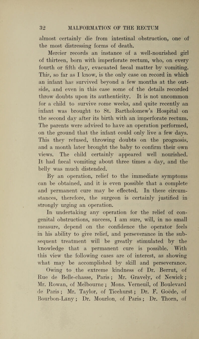almost certainly die from intestinal obstruction, one of the most distressing forms of death. Mercier records an instance of a well-nourished girl of thirteen, born with imperforate rectum, who, on every fourth or fifth day, evacuated faecal matter by vomiting. This, so far as I know, is the only case on record in which an infant has survived beyond a few months at the out¬ side, and even in this case some of the details recorded throw doubts upon its authenticity. It is not uncommon for a child to survive some weeks, and quite recently an infant was brought to St. Bartholomew’s Hospital on the second day after its birth with an imperforate rectum. The parents were advised to have an operation performed, on the ground that the infant could only live a few days. This they refused, throwing doubts on the prognosis, and a month later brought the baby to confirm their own views. The child certainly appeared well nourished. It had fsecal vomiting about three times a day, and the belly was much distended. By an operation, relief to the immediate symptoms can be obtained, and it is even possible that a complete and permanent cure may be effected. In these circum¬ stances, therefore, the surgeon is certainly justified in strongly urging an operation. In undertaking any operation for the relief of con¬ genital obstructions, success, I am sure, will, in no small measure, depend on the confidence the operator feels in his ability to give relief, and perseverance in the sub¬ sequent treatment will be greatly stimulated by the knowledge that a permanent cure is possible. With this view the following cases are of interest, as showing what may be accomplished by skill and perseverance. Owing to .the extreme kindness of Dr. Berrut, of Rue de Belle-chasse, Paris; Mr. Gravely, of Newick; Mr. Rowan, of Melbourne ; Mons. Verneuil, of Boulevard de Paris ; Mr. Taylor, of Ticehurst; Dr. F. Goede, of Bourbon-Lany; Dr. Mourlon., of Paris; Dr. Thorn, of