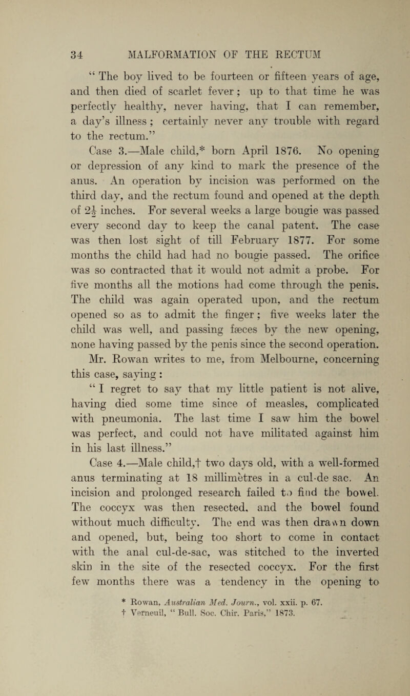 “ The boy lived to be fourteen or fifteen years of age, and then died of scarlet fever; up to that time he was perfectly healthy, never having, that I can remember, a day’s illness ; certainly never any trouble with regard to the rectum.” Case 3.—Male child,* born April 1876. No opening or depression of any kind to mark the presence of the anus. An operation by incision was performed on the third day, and the rectum found and opened at the depth of 2J inches. For several weeks a large bougie was passed every second day to keep the canal patent. The case was then lost sight of till February 1877. For some months the child had had no bougie passed. The orifice was so contracted that it would not admit a probe. For five months all the motions had come through the penis. The child was again operated upon, and the rectum opened so as to admit the finger; five weeks later the child was well, and passing faeces by the new opening, none having passed by the penis since the second operation. Mr. Rowan writes to me, from Melbourne, concerning this case, saying: “ I regret to say that my little patient is not alive, having died some time since of measles, complicated with pneumonia. The last time I saw him the bowel was perfect, and could not have militated against him in his last illness.” Case 4.—Male child,t two days old, with a well-formed anus terminating at 18 millimetres in a cul-de sac. An incision and prolonged research failed to find the bowel. The coccyx was then resected, and the bowel found without much difficulty. The end was then drav\n down and opened, but, being too short to come in contact with the anal cul-de-sac, was stitched to the inverted skin in the site of the resected coccyx. For the first few months there was a tendency in the opening to * Rowan, Australian Med. Journ., vol. xxii. p. G7. t Vemeuil, “ Bull. Soc. Chir. Paris, 1873.