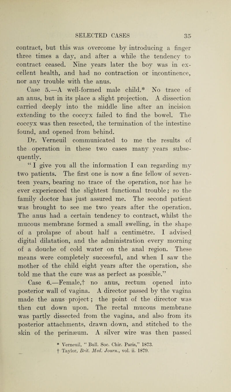 contract, but this was overcome by introducing a finger three times a day, and after a while the tendency to contract ceased. Nine years later the boy was in ex¬ cellent health, and had no contraction or incontinence, nor anv trouble with the anus. J Case 5.—A well-formed male child.* No trace of an anus, but in its place a slight projection. A dissection carried deeply into the middle line after an incision extending to the coccyx failed to find the bowel. The coccyx was then resected, the termination of the intestine found, and opened from behind. Dr. Verneuil communicated to me the results of the operation in these two cases many years subse¬ quently. “ I give you all the information I can regarding my two patients. The first one is now a fine fellow of seven¬ teen years, bearing no trace of the operation, nor has he ever experienced the slightest functional trouble; so the family doctor has just assured me. The second patient was brought to see me two years after the operation. The anus had a certain tendency to contract, whilst the mucous membrane formed a small swelling, in the shape of a prolapse of about half a centimetre. I advised digital dilatation, and the administration every morning of a douche of cold water on the anal region. These means were completely successful, and when I saw the mother of the child eight years after the operation, she told me that the cure was as perfect as possible.” Case 6.—Female,t no anus, rectum opened into posterior wall of vagina. A director passed by the vagina made the anus project; the point of the director was then cut down upon. The rectal mucous membrane was partly dissected from the vagina, and also from its posterior attachments, drawn down, and stitched to the skin of the perinseum. A silver wire was then passed * Verneuil, “ Bull. Soc. Chir. Paris,” 1873. j Taylor, Brit. Med. Journ., vol. ii. 1879.