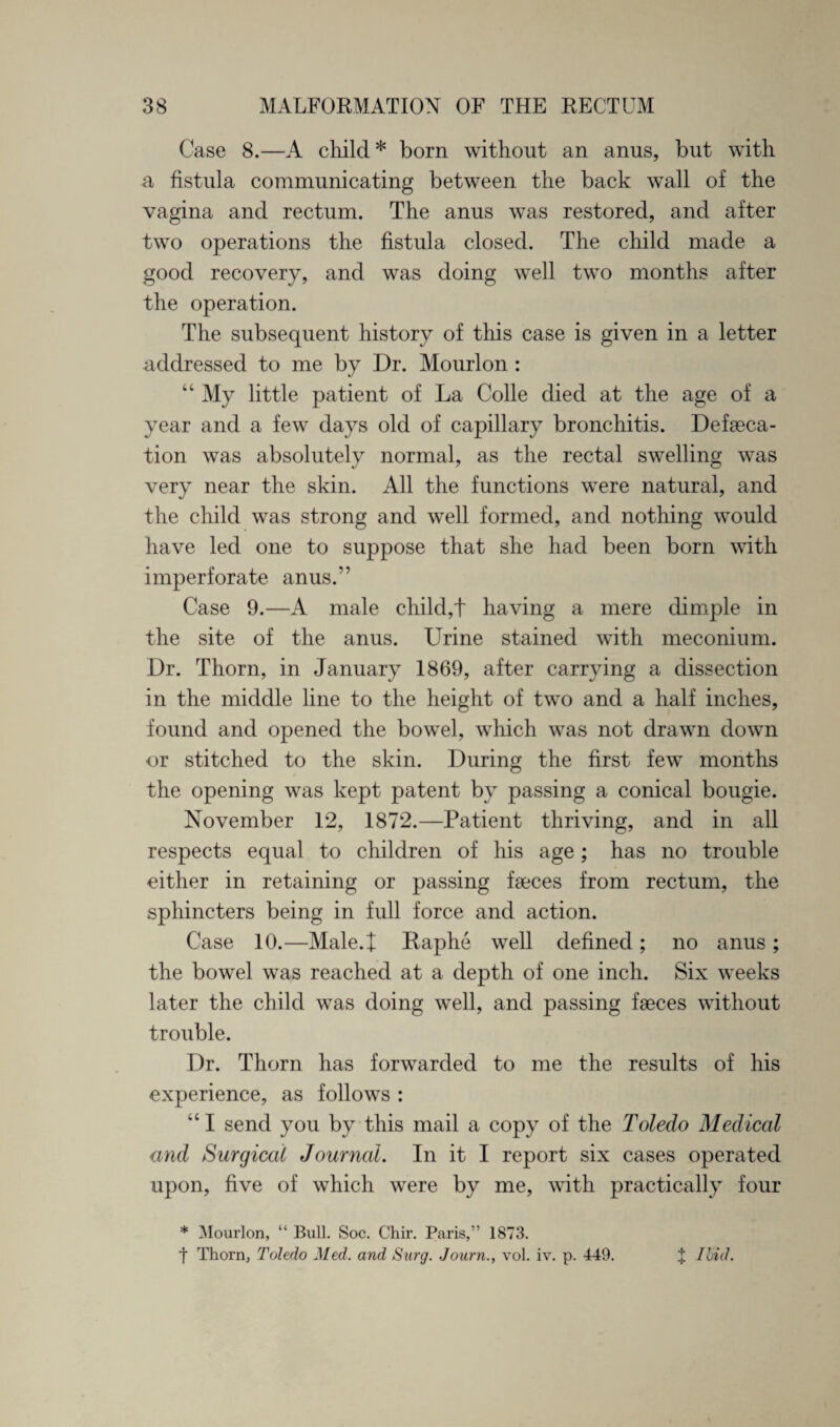 Case 8.—A child * born without an anus, but with a fistula communicating between the back wall of the vagina and rectum. The anus was restored, and after two operations the fistula closed. The child made a good recovery, and was doing well two months after the operation. The subsequent history of this case is given in a letter addressed to me by Dr. Mourlon : “ My little patient of La Colle died at the age of a year and a few days old of capillary bronchitis. Defaeca- tion was absolutely normal, as the rectal swelling was very near the skin. All the functions were natural, and the child was strong and well formed, and nothing would have led one to suppose that she had been born with imperforate anus.” Case 9.—A male child,t having a mere dimple in the site of the anus. LAine stained with meconium. Dr. Thorn, in January 1869, after carrying a dissection in the middle line to the height of two and a half inches, found and opened the bowel, which was not drawn down or stitched to the skin. During the first few months the opening was kept patent by passing a conical bougie. November 12, 1872.—Patient thriving, and in all respects equal to children of his age; has no trouble either in retaining or passing faeces from rectum, the sphincters being in full force and action. Case 10.—Male.t Raphe well defined; no anus; the bowel was reached at a depth of one inch. Six weeks later the child was doing well, and passing faeces without trouble. Dr. Thorn has forwarded to me the results of his experience, as follows : “I send you by this mail a copy of the Toledo Medical and Surgical Journal. In it I report six cases operated upon, five of which were by me, with practically four * Mourlon, “ Bull. Soc. Chir. Paris,” 1873. 1 Thorn, Toledo Med. and Surg. Journ., vol. iv. p. 449. % Ibid.
